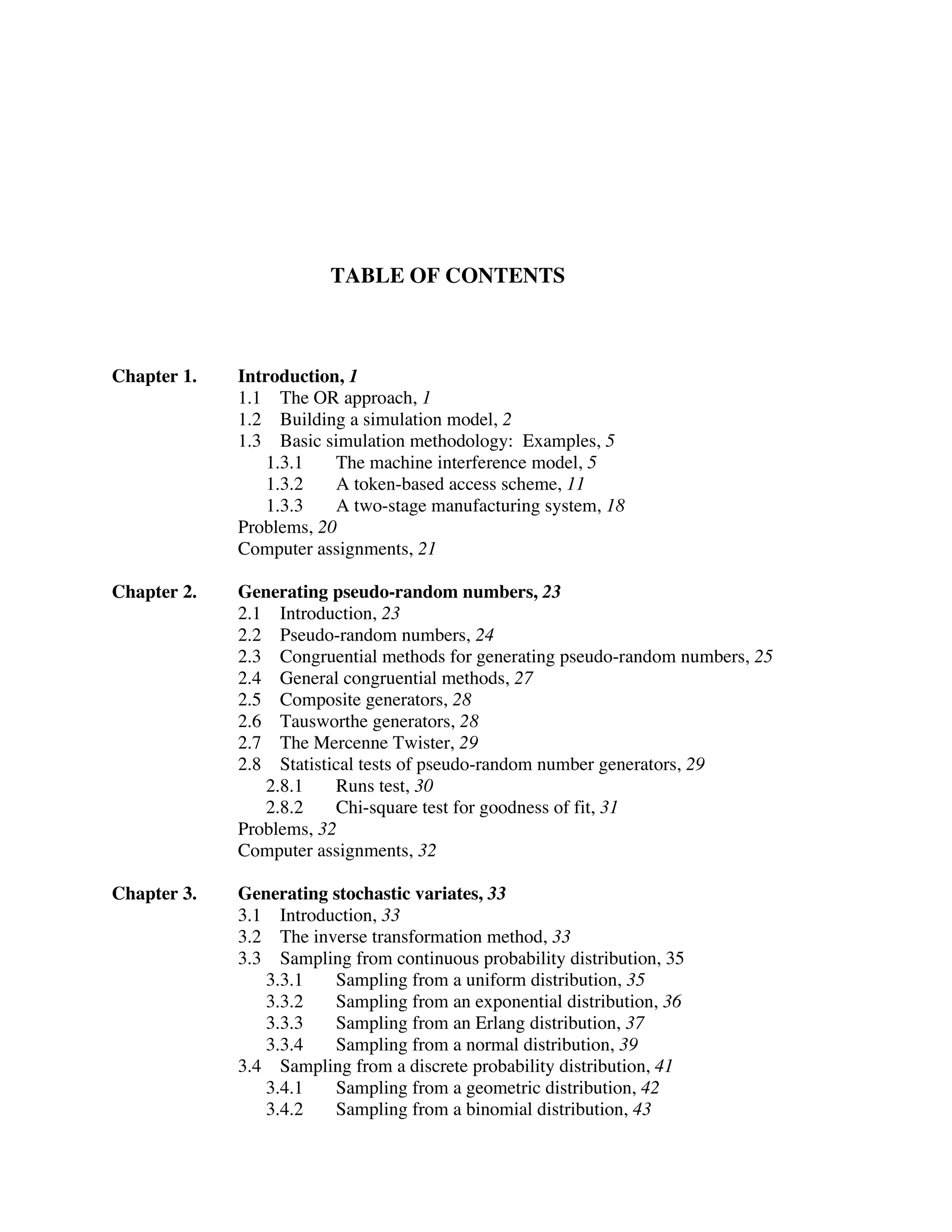 TABLE OF CONTENTS

Chapter 1.

Introduction, 1
1.1 The OR approach, 1
1.2 Building a simulation model, 2
1.3 Basic simulation methodology: Examples, 5
1.3.1
The machine interference model, 5
1.3.2
A token-based access scheme, 11
1.3.3
A two-stage manufacturing system, 18
Problems, 20
Computer assignments, 21

Chapter 2.

Generating pseudo-random numbers, 23
2.1 Introduction, 23
2.2 Pseudo-random numbers, 24
2.3 Congruential methods for generating pseudo-random numbers, 25
2.4 General congruential methods, 27
2.5 Composite generators, 28
2.6 Tausworthe generators, 28
2.7 The Mercenne Twister, 29
2.8 Statistical tests of pseudo-random number generators, 29
2.8.1
Runs test, 30
2.8.2
Chi-square test for goodness of fit, 31
Problems, 32
Computer assignments, 32

Chapter 3.

Generating stochastic variates, 33
3.1 Introduction, 33
3.2 The inverse transformation method, 33
3.3 Sampling from continuous probability distribution, 35
3.3.1
Sampling from a uniform distribution, 35
3.3.2
Sampling from an exponential distribution, 36
3.3.3
Sampling from an Erlang distribution, 37
3.3.4
Sampling from a normal distribution, 39
3.4 Sampling from a discrete probability distribution, 41
3.4.1
Sampling from a geometric distribution, 42
3.4.2
Sampling from a binomial distribution, 43

 