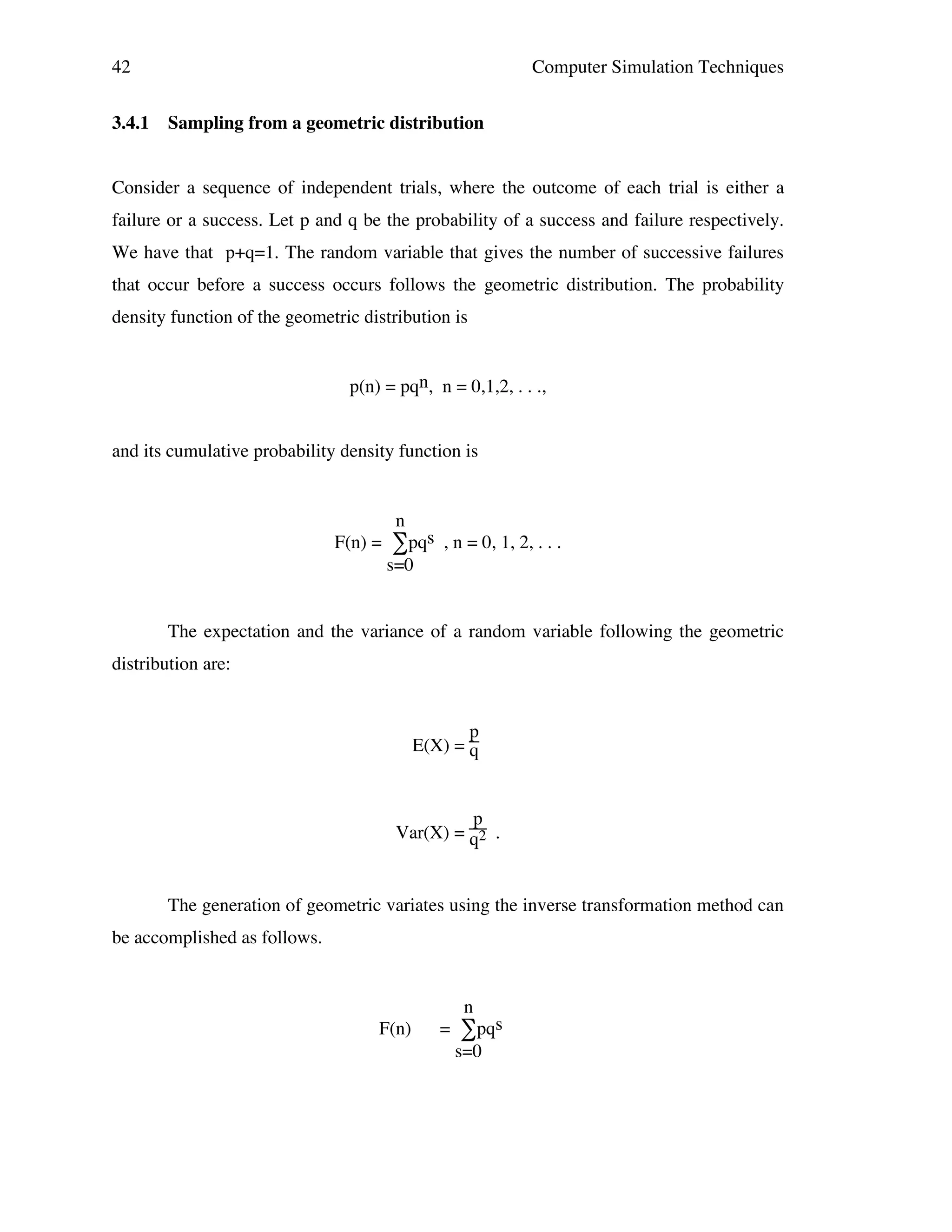 42
3.4.1

Computer Simulation Techniques
Sampling from a geometric distribution

Consider a sequence of independent trials, where the outcome of each trial is either a
failure or a success. Let p and q be the probability of a success and failure respectively.
We have that p+q=1. The random variable that gives the number of successive failures
that occur before a success occurs follows the geometric distribution. The probability
density function of the geometric distribution is
p(n) = pqn, n = 0,1,2, . . .,
and its cumulative probability density function is

n

F(n) =

∑pqs , n = 0, 1, 2, . . .

s=0

The expectation and the variance of a random variable following the geometric
distribution are:

p
E(X) = q

p
Var(X) = q2 .

The generation of geometric variates using the inverse transformation method can
be accomplished as follows.

n

F(n)

=

∑pqs

s=0

 