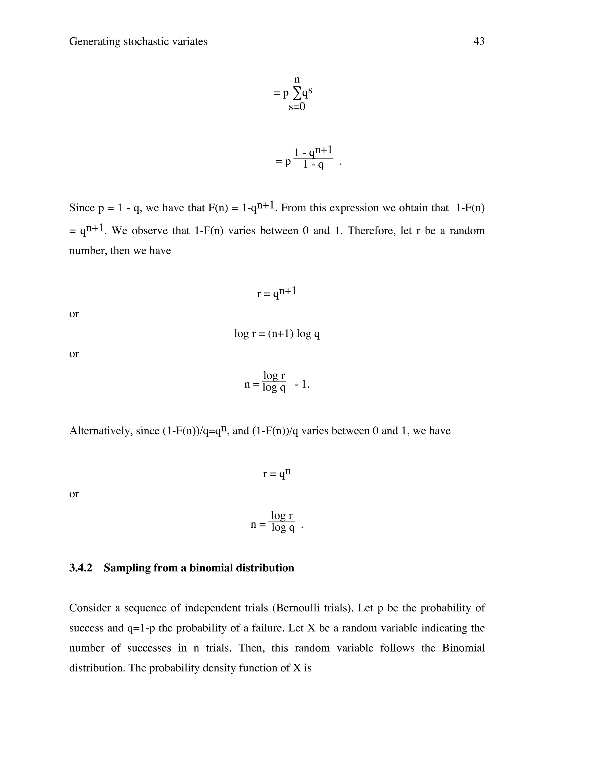 Generating stochastic variates

43
n
= p ∑qs
s=0

=p

1 - qn+1
1-q .

Since p = 1 - q, we have that F(n) = 1-qn+1. From this expression we obtain that 1-F(n)
= qn+1. We observe that 1-F(n) varies between 0 and 1. Therefore, let r be a random
number, then we have
r = qn+1
or
log r = (n+1) log q
or
log r
n = log q - 1.

Alternatively, since (1-F(n))/q=qn, and (1-F(n))/q varies between 0 and 1, we have
r = qn
or
log r
n = log q .

3.4.2

Sampling from a binomial distribution

Consider a sequence of independent trials (Bernoulli trials). Let p be the probability of
success and q=1-p the probability of a failure. Let X be a random variable indicating the
number of successes in n trials. Then, this random variable follows the Binomial
distribution. The probability density function of X is

 
