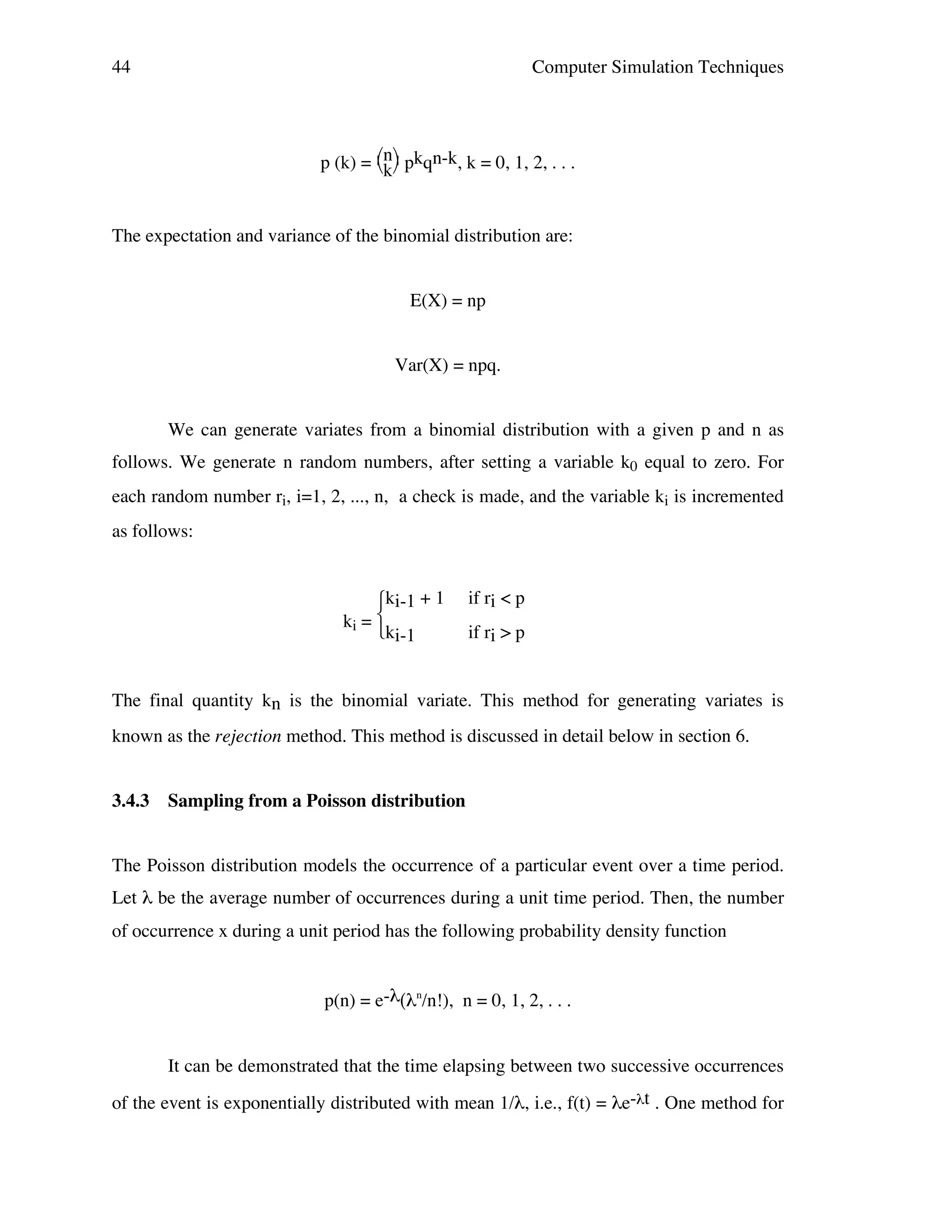 44

Computer Simulation Techniques

p (k) = n pkqn-k, k = 0, 1, 2, . . .
k
The expectation and variance of the binomial distribution are:
E(X) = np
Var(X) = npq.
We can generate variates from a binomial distribution with a given p and n as
follows. We generate n random numbers, after setting a variable k0 equal to zero. For
each random number ri, i=1, 2, ..., n, a check is made, and the variable ki is incremented
as follows:

ki-1 + 1
ki = 
ki-1

if ri < p
if ri > p

The final quantity kn is the binomial variate. This method for generating variates is
known as the rejection method. This method is discussed in detail below in section 6.
3.4.3

Sampling from a Poisson distribution

The Poisson distribution models the occurrence of a particular event over a time period.
Let λ be the average number of occurrences during a unit time period. Then, the number
of occurrence x during a unit period has the following probability density function
p(n) = e-λ(λn/n!), n = 0, 1, 2, . . .
It can be demonstrated that the time elapsing between two successive occurrences
of the event is exponentially distributed with mean 1/λ, i.e., f(t) = λe-λt . One method for

 