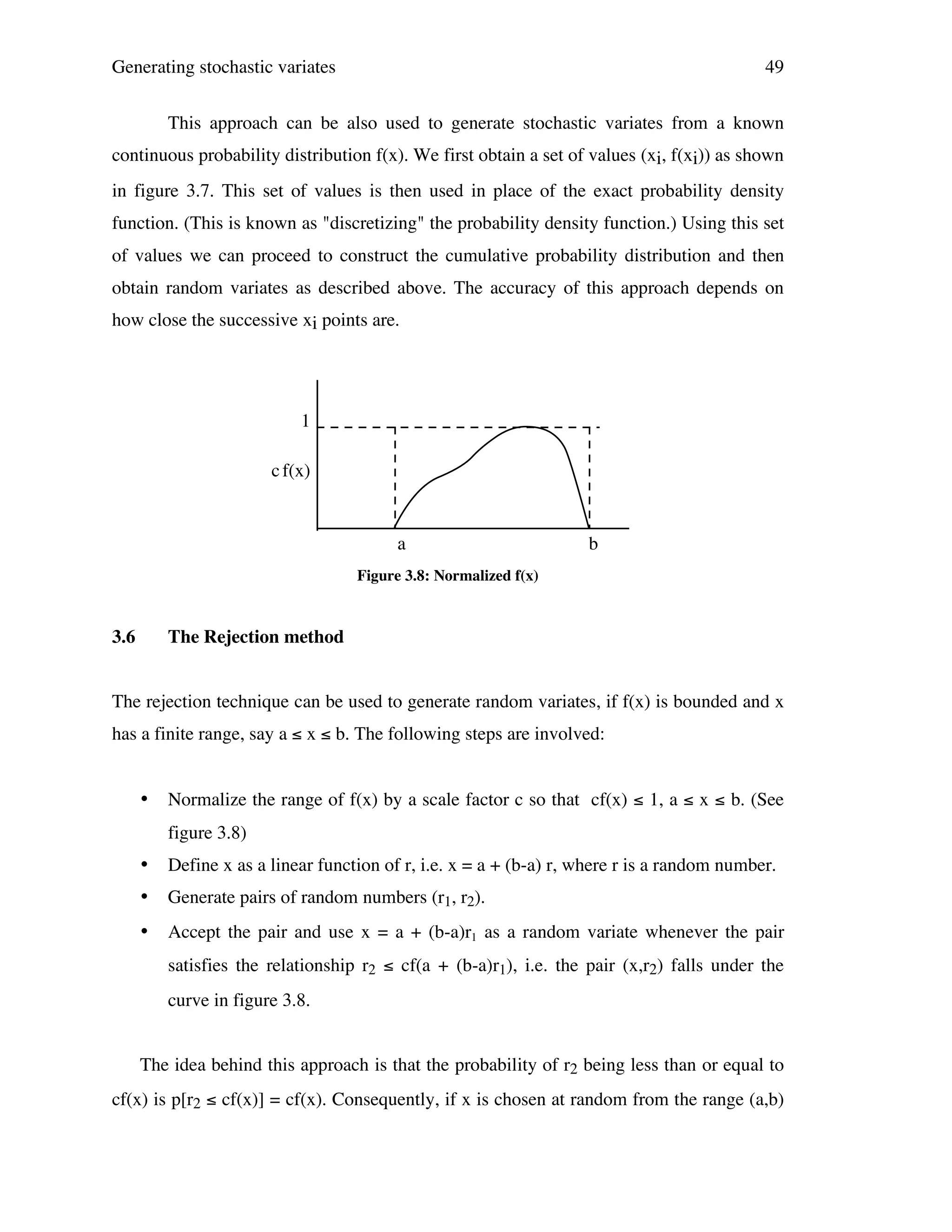 Generating stochastic variates

49

This approach can be also used to generate stochastic variates from a known
continuous probability distribution f(x). We first obtain a set of values (xi, f(xi)) as shown
in figure 3.7. This set of values is then used in place of the exact probability density
function. (This is known as "discretizing" the probability density function.) Using this set
of values we can proceed to construct the cumulative probability distribution and then
obtain random variates as described above. The accuracy of this approach depends on
how close the successive xi points are.

1
c f(x)

a

b

Figure 3.8: Normalized f(x)

3.6

The Rejection method

The rejection technique can be used to generate random variates, if f(x) is bounded and x
has a finite range, say a ≤ x ≤ b. The following steps are involved:

•

Normalize the range of f(x) by a scale factor c so that cf(x) ≤ 1, a ≤ x ≤ b. (See
figure 3.8)

•

Define x as a linear function of r, i.e. x = a + (b-a) r, where r is a random number.

•

Generate pairs of random numbers (r1, r2).

•

Accept the pair and use x = a + (b-a)r1 as a random variate whenever the pair
satisfies the relationship r2 ≤ cf(a + (b-a)r1), i.e. the pair (x,r2) falls under the
curve in figure 3.8.

The idea behind this approach is that the probability of r2 being less than or equal to
cf(x) is p[r2 ≤ cf(x)] = cf(x). Consequently, if x is chosen at random from the range (a,b)

 