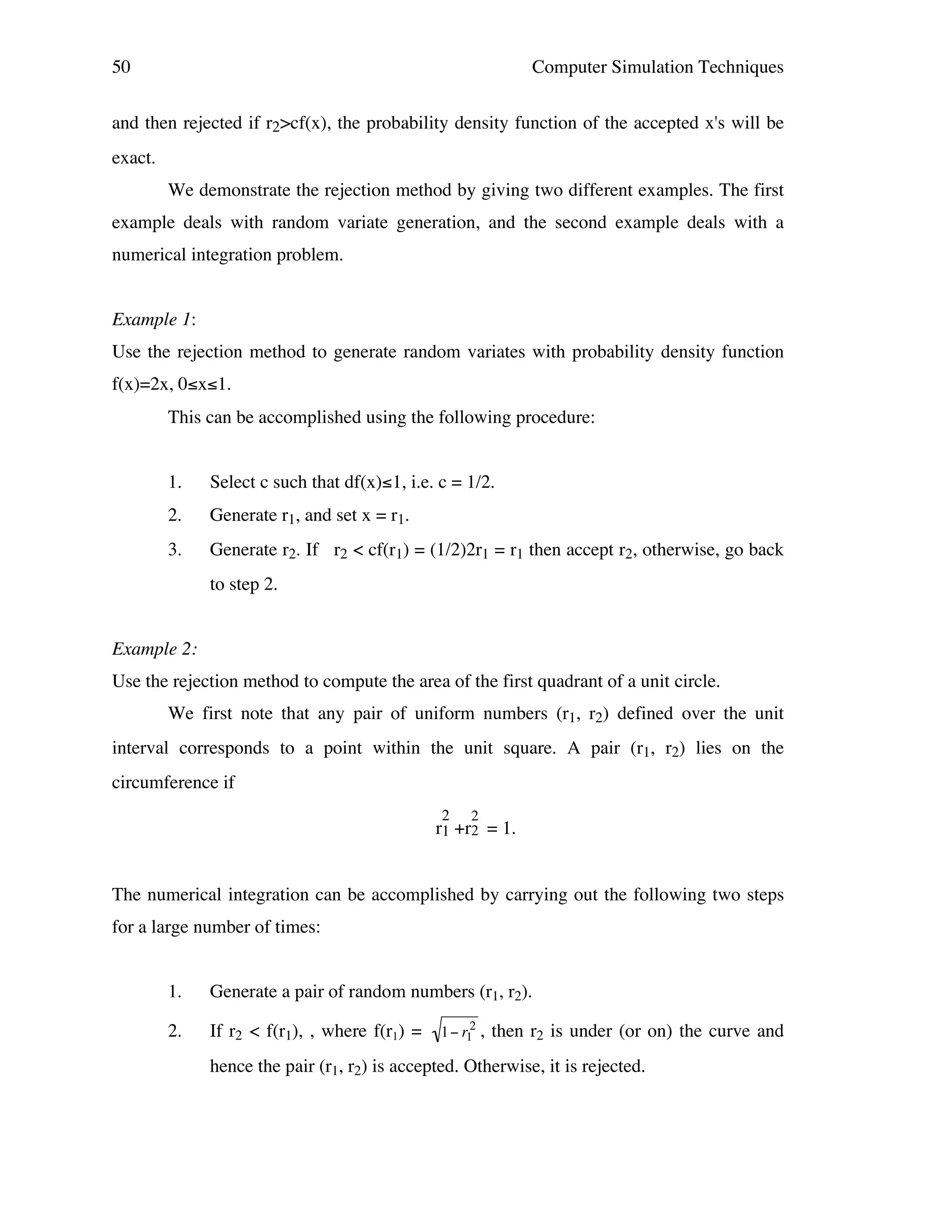 50

Computer Simulation Techniques

and then rejected if r2>cf(x), the probability density function of the accepted x's will be
exact.
We demonstrate the rejection method by giving two different examples. The first
example deals with random variate generation, and the second example deals with a
numerical integration problem.
Example 1:
Use the rejection method to generate random variates with probability density function
f(x)=2x, 0≤x≤1.
This can be accomplished using the following procedure:
1.

Select c such that df(x)≤1, i.e. c = 1/2.

2.

Generate r1, and set x = r1.

3.

Generate r2. If r2 < cf(r1) = (1/2)2r1 = r1 then accept r2, otherwise, go back
to step 2.

Example 2:
Use the rejection method to compute the area of the first quadrant of a unit circle.
We first note that any pair of uniform numbers (r1, r2) defined over the unit
interval corresponds to a point within the unit square. A pair (r1, r2) lies on the
circumference if
2

2

r1 +r2 = 1.

The numerical integration can be accomplished by carrying out the following two steps
for a large number of times:
1.

Generate a pair of random numbers (r1, r2).

2.

If r2 < f(r1), , where f(r1) =

1 " r12 ,

then r2 is under (or on) the curve and

hence the pair (r1, r2) is accepted. Otherwise, it is rejected.
!

 
