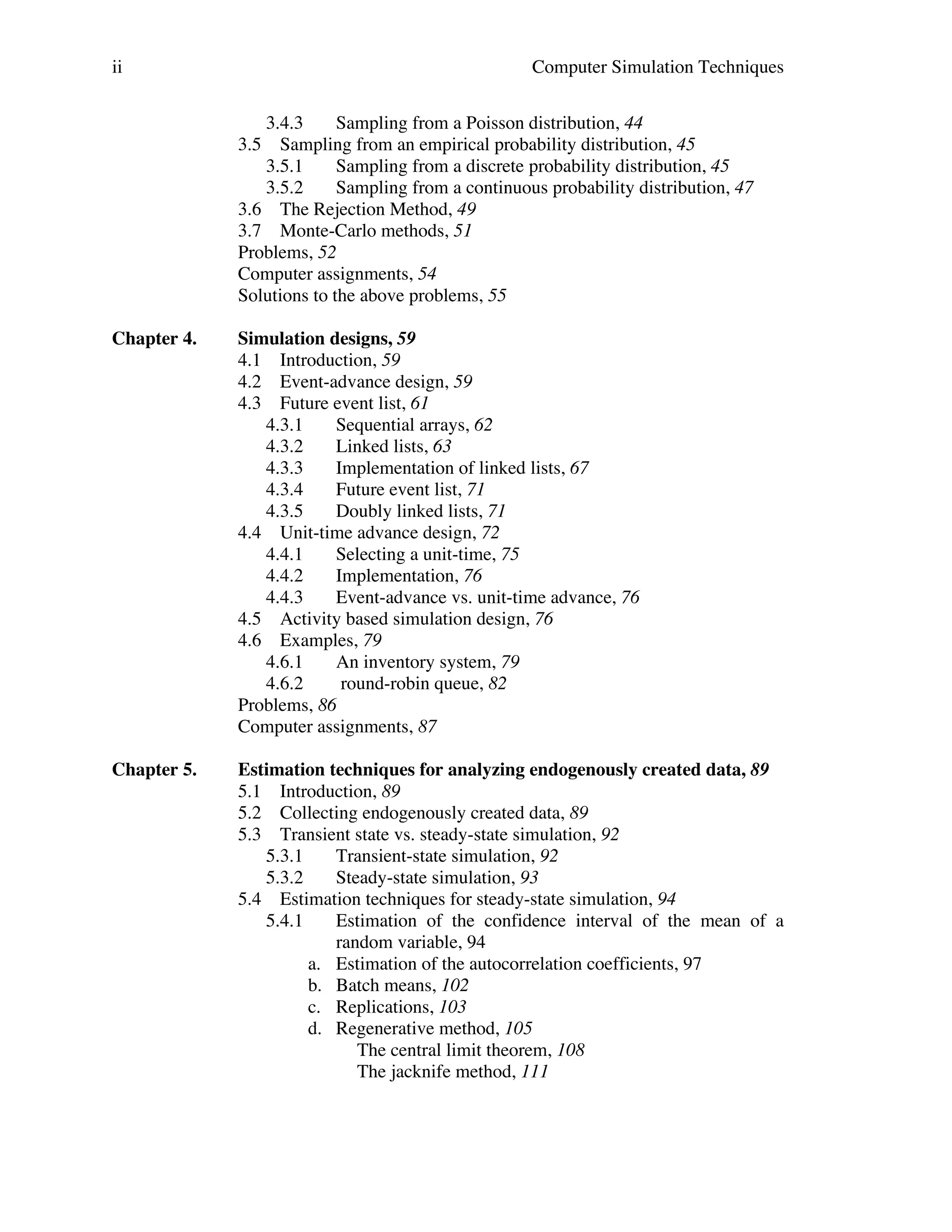 ii

Computer Simulation Techniques
3.4.3
Sampling from a Poisson distribution, 44
3.5 Sampling from an empirical probability distribution, 45
3.5.1
Sampling from a discrete probability distribution, 45
3.5.2
Sampling from a continuous probability distribution, 47
3.6 The Rejection Method, 49
3.7 Monte-Carlo methods, 51
Problems, 52
Computer assignments, 54
Solutions to the above problems, 55

Chapter 4.

Simulation designs, 59
4.1 Introduction, 59
4.2 Event-advance design, 59
4.3 Future event list, 61
4.3.1
Sequential arrays, 62
4.3.2
Linked lists, 63
4.3.3
Implementation of linked lists, 67
4.3.4
Future event list, 71
4.3.5
Doubly linked lists, 71
4.4 Unit-time advance design, 72
4.4.1
Selecting a unit-time, 75
4.4.2
Implementation, 76
4.4.3
Event-advance vs. unit-time advance, 76
4.5 Activity based simulation design, 76
4.6 Examples, 79
4.6.1
An inventory system, 79
4.6.2
round-robin queue, 82
Problems, 86
Computer assignments, 87

Chapter 5.

Estimation techniques for analyzing endogenously created data, 89
5.1 Introduction, 89
5.2 Collecting endogenously created data, 89
5.3 Transient state vs. steady-state simulation, 92
5.3.1
Transient-state simulation, 92
5.3.2
Steady-state simulation, 93
5.4 Estimation techniques for steady-state simulation, 94
5.4.1
Estimation of the confidence interval of the mean of a
random variable, 94
a. Estimation of the autocorrelation coefficients, 97
b. Batch means, 102
c. Replications, 103
d. Regenerative method, 105
The central limit theorem, 108
The jacknife method, 111

 