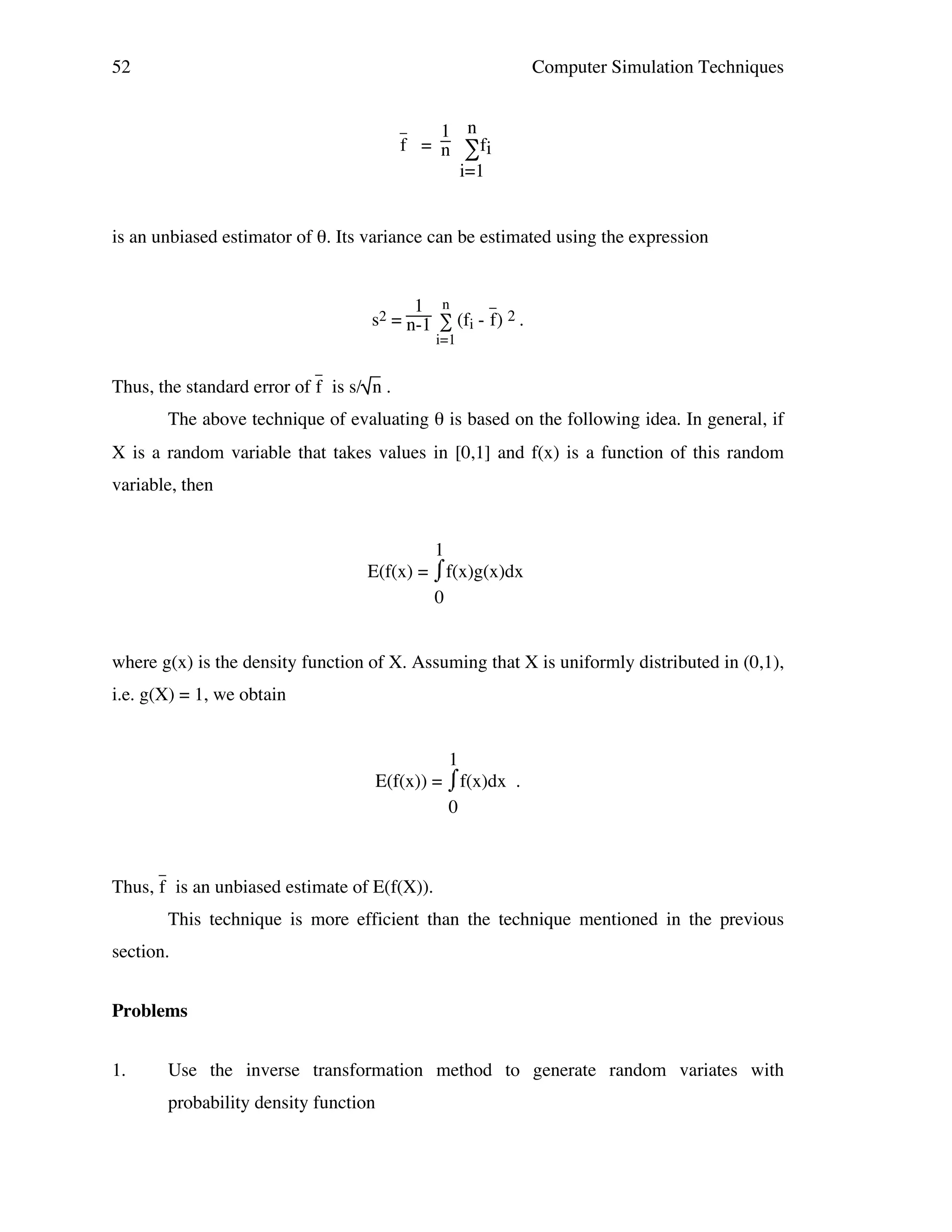 52

Computer Simulation Techniques
1 n
f = n ∑fi
i=1

_

is an unbiased estimator of θ. Its variance can be estimated using the expression

_
1 n
s2 = n-1 ∑ (fi - f) 2 .
i=1

_

Thus, the standard error of f is s/ n .
The above technique of evaluating θ is based on the following idea. In general, if
X is a random variable that takes values in [0,1] and f(x) is a function of this random
variable, then
1
⌠
E(f(x) = ⌡f(x)g(x)dx
0
where g(x) is the density function of X. Assuming that X is uniformly distributed in (0,1),
i.e. g(X) = 1, we obtain
1
⌠f(x)dx .
E(f(x)) = ⌡
0
_

Thus, f is an unbiased estimate of E(f(X)).
This technique is more efficient than the technique mentioned in the previous
section.
Problems
1.

Use the inverse transformation method to generate random variates with
probability density function

 