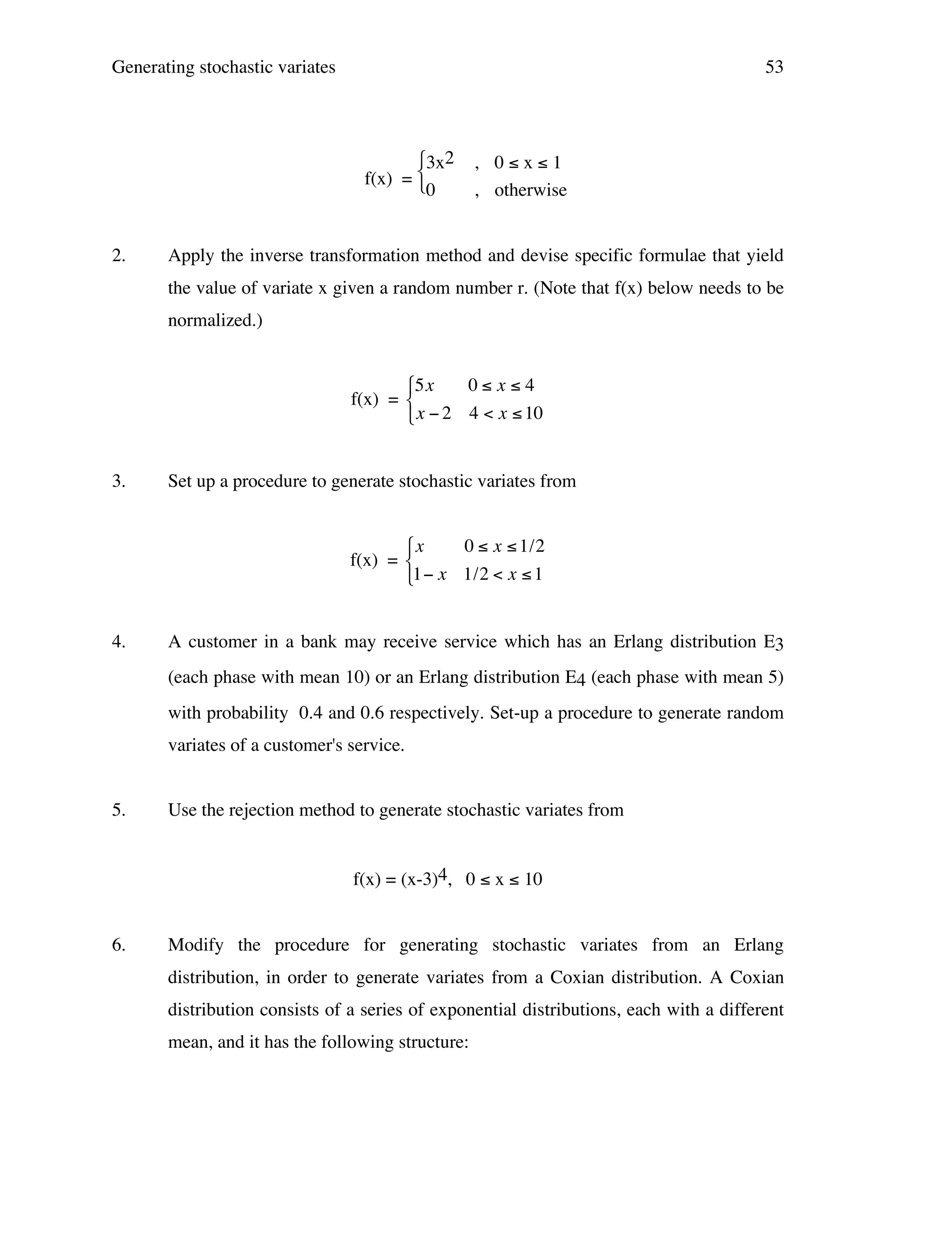 Generating stochastic variates

53

3x2
f(x) = 
0
2.

, 0≤x≤1
, otherwise

Apply the inverse transformation method and devise specific formulae that yield
the value of variate x given a random number r. (Note that f(x) below needs to be
normalized.)
$5x
0" x"4
f(x) = %
& x # 2 4 < x " 10

3.

Set up a procedure to generate stochastic variates from
!
$x
0 " x " 1/2
f(x) = %
&1# x 1/2 < x " 1

4.

A customer in a bank may receive service which has an Erlang distribution E3
!
(each phase with mean 10) or an Erlang distribution E4 (each phase with mean 5)
with probability 0.4 and 0.6 respectively. Set-up a procedure to generate random
variates of a customer's service.

5.

Use the rejection method to generate stochastic variates from
f(x) = (x-3)4, 0 ≤ x ≤ 10

6.

Modify the procedure for generating stochastic variates from an Erlang
distribution, in order to generate variates from a Coxian distribution. A Coxian
distribution consists of a series of exponential distributions, each with a different
mean, and it has the following structure:

 