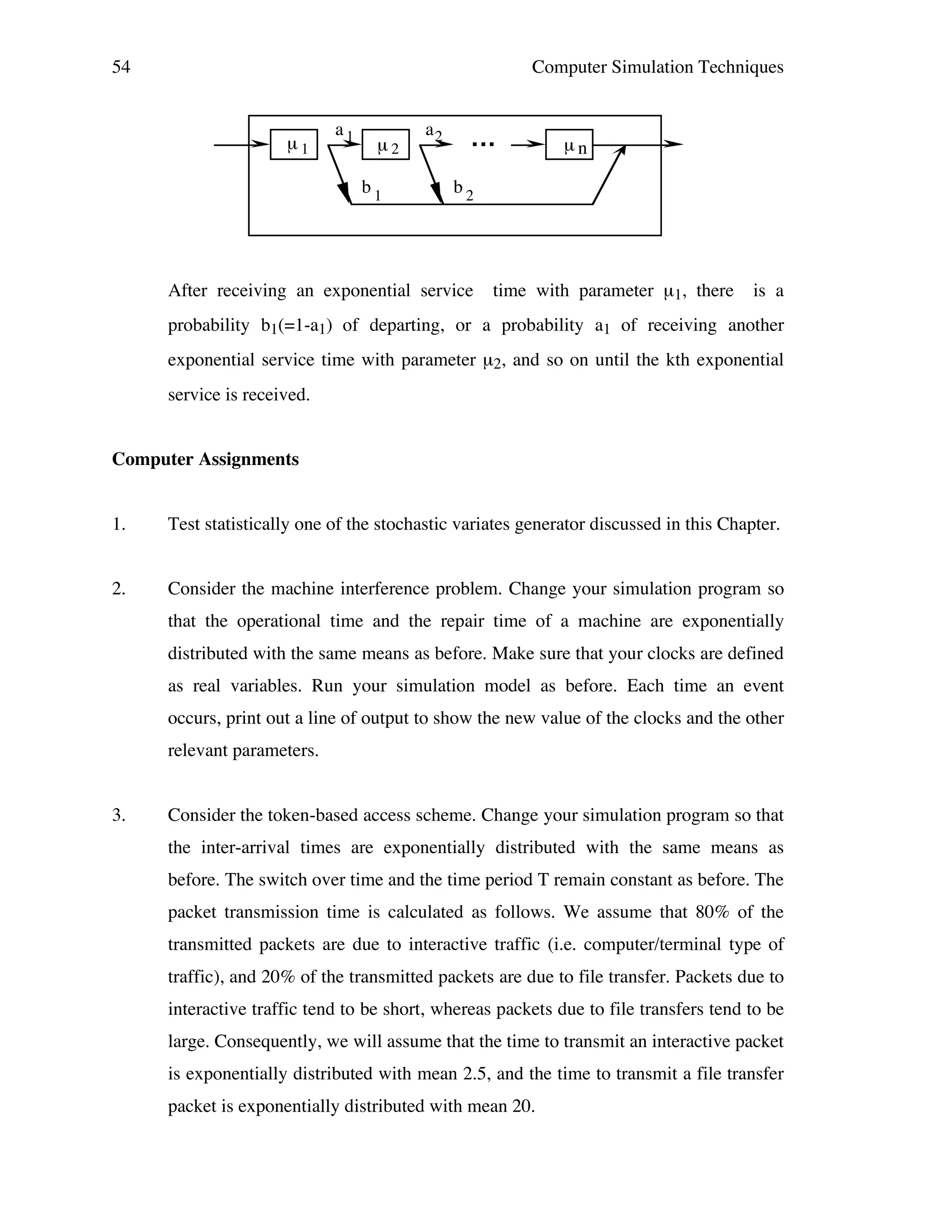 54

Computer Simulation Techniques

µ1

a1

µ2
b1

a2

...

µn

b2

After receiving an exponential service

time with parameter µ1, there

is a

probability b1(=1-a1) of departing, or a probability a1 of receiving another
exponential service time with parameter µ2, and so on until the kth exponential
service is received.
Computer Assignments
1.

Test statistically one of the stochastic variates generator discussed in this Chapter.

2.

Consider the machine interference problem. Change your simulation program so
that the operational time and the repair time of a machine are exponentially
distributed with the same means as before. Make sure that your clocks are defined
as real variables. Run your simulation model as before. Each time an event
occurs, print out a line of output to show the new value of the clocks and the other
relevant parameters.

3.

Consider the token-based access scheme. Change your simulation program so that
the inter-arrival times are exponentially distributed with the same means as
before. The switch over time and the time period T remain constant as before. The
packet transmission time is calculated as follows. We assume that 80% of the
transmitted packets are due to interactive traffic (i.e. computer/terminal type of
traffic), and 20% of the transmitted packets are due to file transfer. Packets due to
interactive traffic tend to be short, whereas packets due to file transfers tend to be
large. Consequently, we will assume that the time to transmit an interactive packet
is exponentially distributed with mean 2.5, and the time to transmit a file transfer
packet is exponentially distributed with mean 20.

 