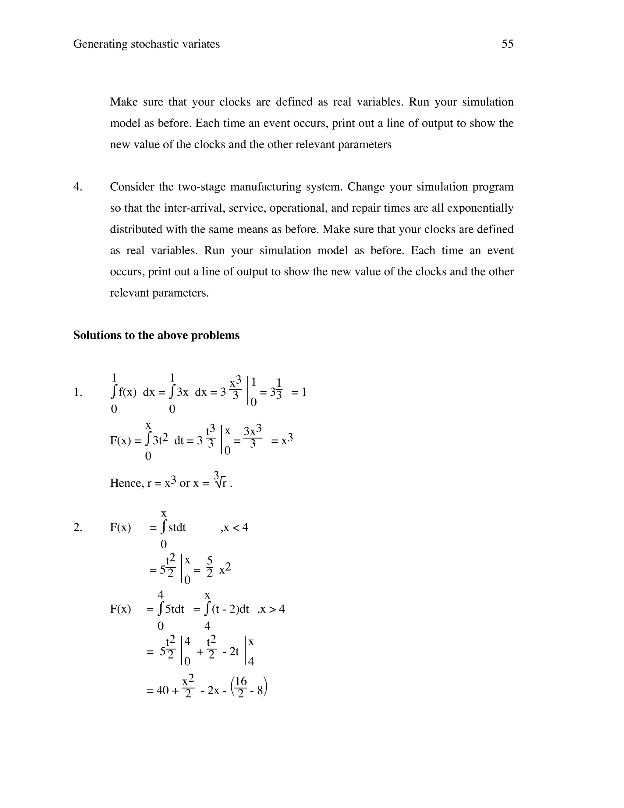 Generating stochastic variates

55

Make sure that your clocks are defined as real variables. Run your simulation
model as before. Each time an event occurs, print out a line of output to show the
new value of the clocks and the other relevant parameters
4.

Consider the two-stage manufacturing system. Change your simulation program
so that the inter-arrival, service, operational, and repair times are all exponentially
distributed with the same means as before. Make sure that your clocks are defined
as real variables. Run your simulation model as before. Each time an event
occurs, print out a line of output to show the new value of the clocks and the other
relevant parameters.

Solutions to the above problems

1.

1
1
x3 1
1
⌠f(x) dx = ⌠3x dx = 3 3  = 33 = 1
⌡
⌡
0
0
0
x
t3 x 3x3
⌡
F(x) = ⌠3t2 dt = 3 3  = 3 = x3
0
0
Hence, r = x3 or x =

2.

F(x)

F(x)

3

r.

x
⌠stdt
=⌡
,x < 4
0
t2 x 5
= 5 2  = 2 x2
0
4
x
⌠5tdt = ⌠(t - 2)dt ,x > 4
=⌡
⌡
0
4
2 4 t2
x
t
= 5 2  + 2 - 2t 
0
4
x2
16 
= 40 + 2 - 2x -  2 - 8

 