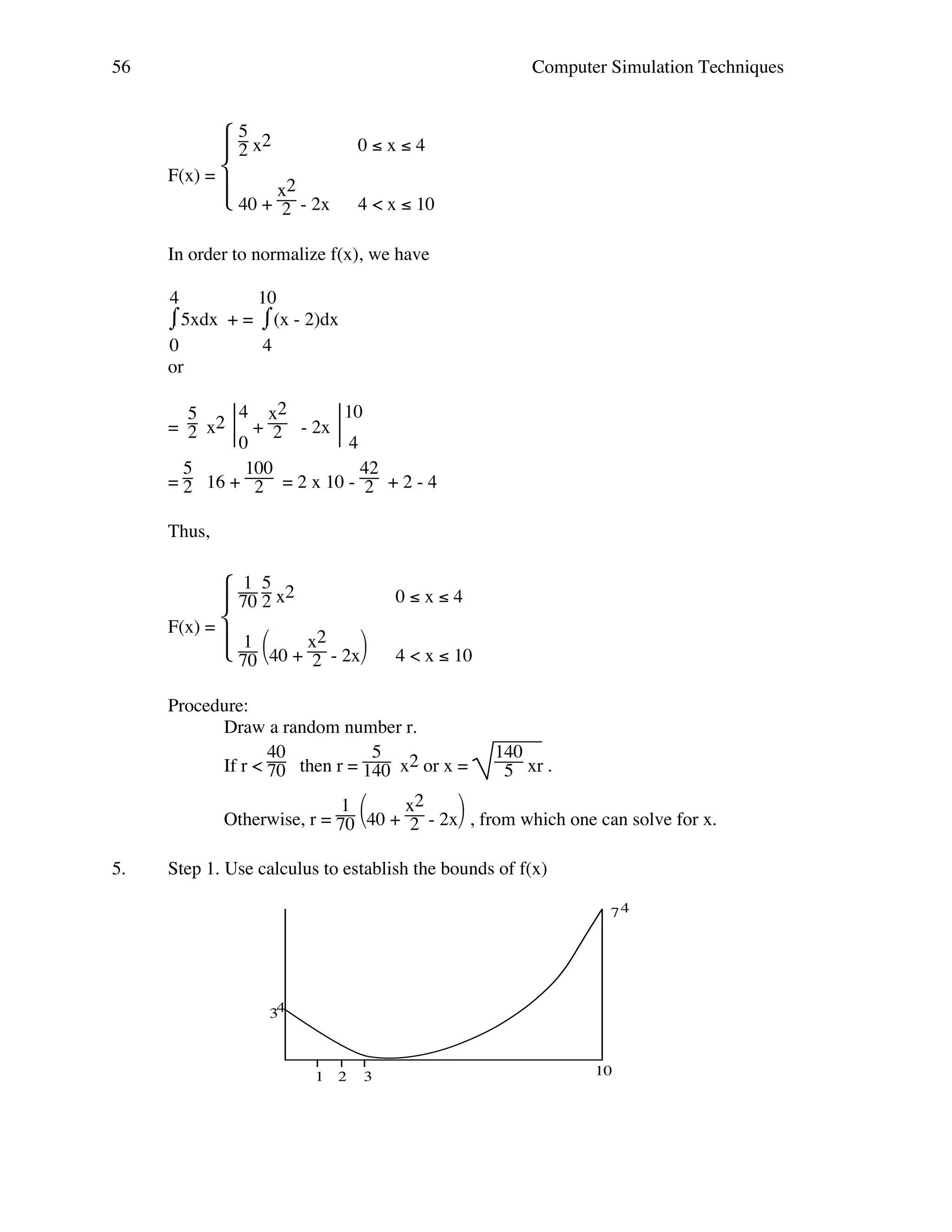 56

Computer Simulation Techniques

 5 x2
2
F(x) = 
 40 + x2 - 2x

2

0≤x≤4
4 < x ≤ 10

In order to normalize f(x), we have
4
10
⌠5xdx + = ⌠(x - 2)dx
⌡
⌡
0
4
or
4 x2
10
5
= 2 x2  + 2 - 2x 
0
4
5
100
42
= 2 16 + 2 = 2 x 10 - 2 + 2 - 4
Thus,
1
 70 5 x2
 2
F(x) = 
 1 40 + x2 - 2x
 70 

2

0≤x≤4
4 < x ≤ 10

Procedure:
Draw a random number r.
40
5
If r < 70 then r = 140 x2 or x =

140
5 xr .


1 
x2
Otherwise, r = 70 40 + 2 - 2x , from which one can solve for x.
5.

Step 1. Use calculus to establish the bounds of f(x)
74

34

1

2

3

10

 