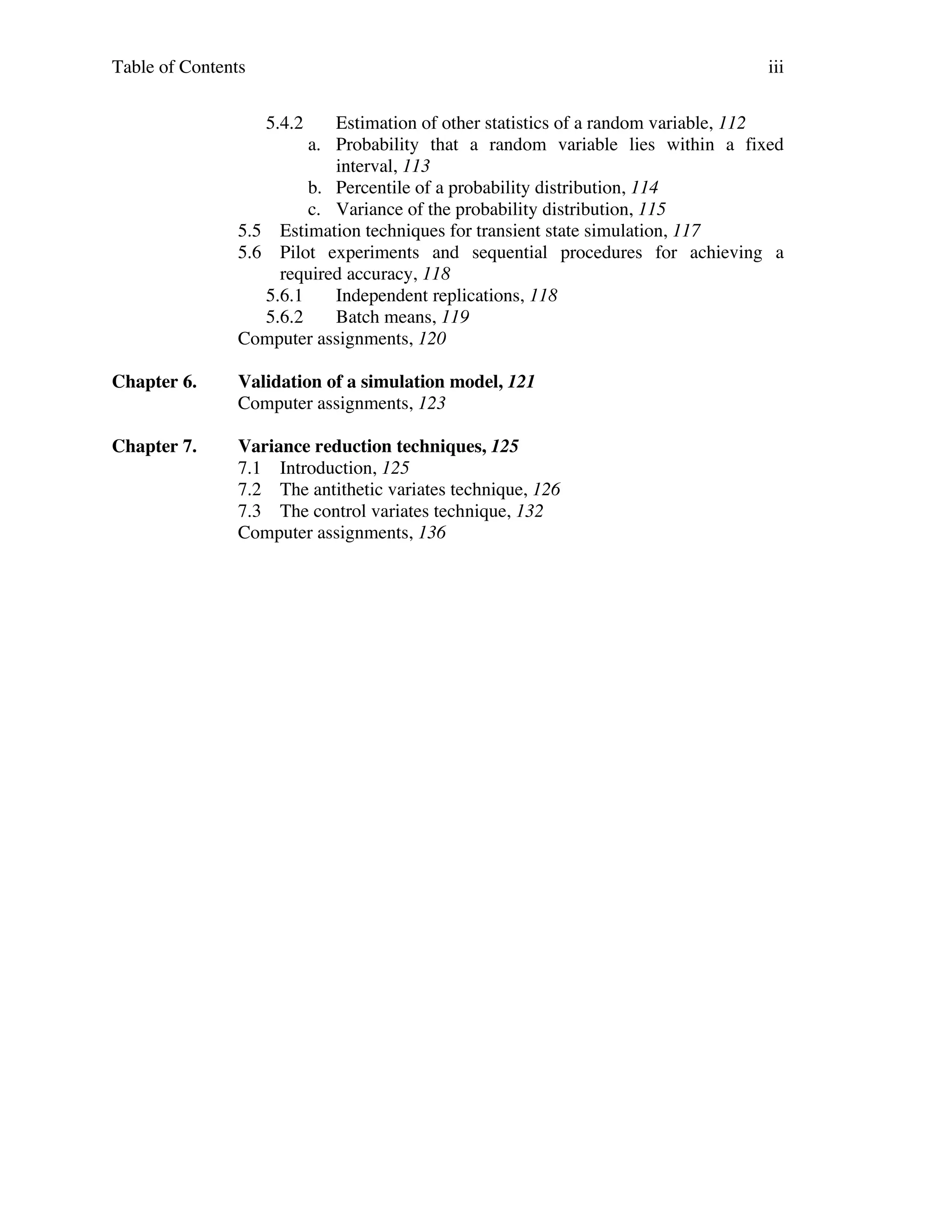 Table of Contents

iii
5.4.2

Estimation of other statistics of a random variable, 112
a. Probability that a random variable lies within a fixed
interval, 113
b. Percentile of a probability distribution, 114
c. Variance of the probability distribution, 115
5.5 Estimation techniques for transient state simulation, 117
5.6 Pilot experiments and sequential procedures for achieving a
required accuracy, 118
5.6.1
Independent replications, 118
5.6.2
Batch means, 119
Computer assignments, 120
Chapter 6.

Validation of a simulation model, 121
Computer assignments, 123

Chapter 7.

Variance reduction techniques, 125
7.1 Introduction, 125
7.2 The antithetic variates technique, 126
7.3 The control variates technique, 132
Computer assignments, 136

 
