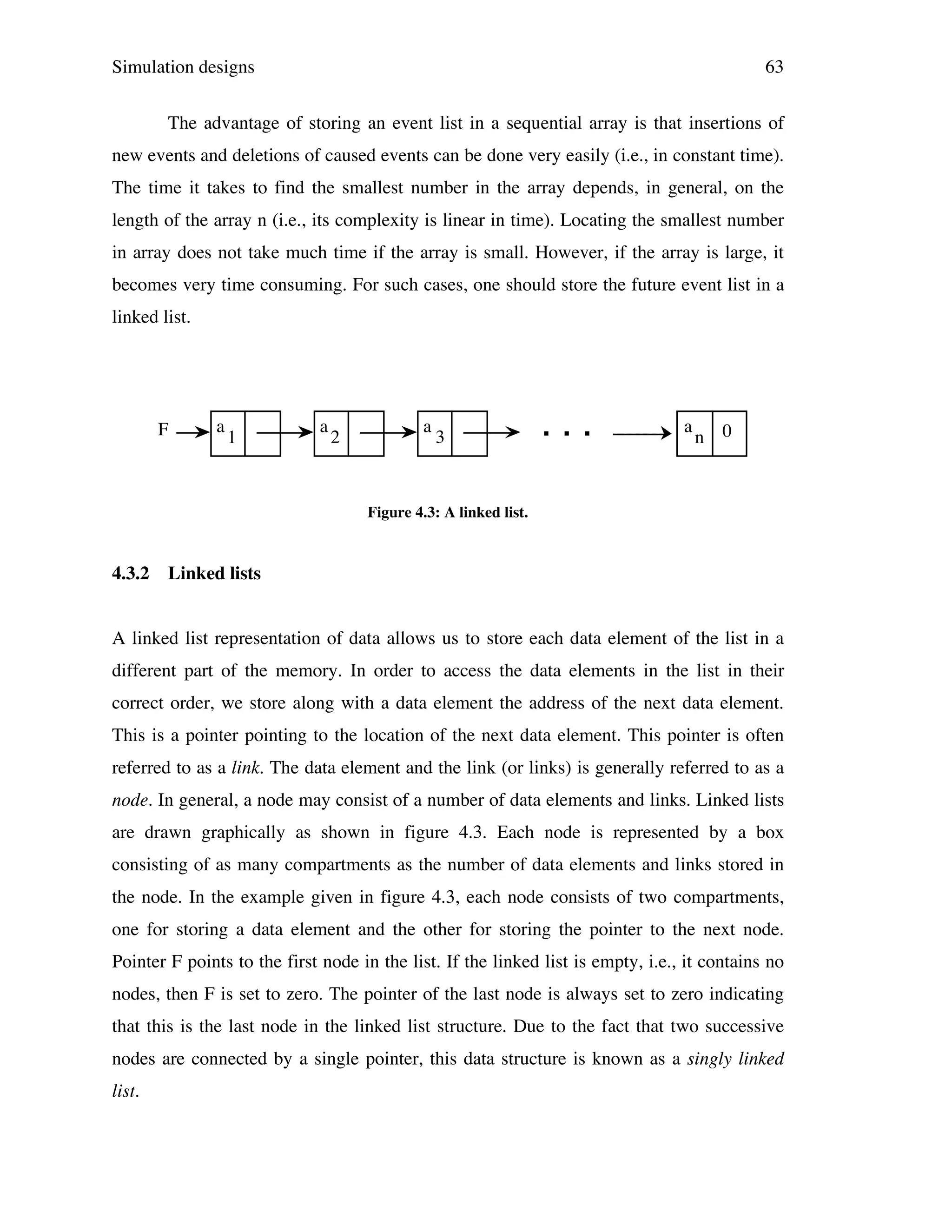 Simulation designs

63

The advantage of storing an event list in a sequential array is that insertions of
new events and deletions of caused events can be done very easily (i.e., in constant time).
The time it takes to find the smallest number in the array depends, in general, on the
length of the array n (i.e., its complexity is linear in time). Locating the smallest number
in array does not take much time if the array is small. However, if the array is large, it
becomes very time consuming. For such cases, one should store the future event list in a
linked list.

F

a

1

a

2

a

3

. . .

a

n 0

Figure 4.3: A linked list.

4.3.2

Linked lists

A linked list representation of data allows us to store each data element of the list in a
different part of the memory. In order to access the data elements in the list in their
correct order, we store along with a data element the address of the next data element.
This is a pointer pointing to the location of the next data element. This pointer is often
referred to as a link. The data element and the link (or links) is generally referred to as a
node. In general, a node may consist of a number of data elements and links. Linked lists
are drawn graphically as shown in figure 4.3. Each node is represented by a box
consisting of as many compartments as the number of data elements and links stored in
the node. In the example given in figure 4.3, each node consists of two compartments,
one for storing a data element and the other for storing the pointer to the next node.
Pointer F points to the first node in the list. If the linked list is empty, i.e., it contains no
nodes, then F is set to zero. The pointer of the last node is always set to zero indicating
that this is the last node in the linked list structure. Due to the fact that two successive
nodes are connected by a single pointer, this data structure is known as a singly linked
list.

 