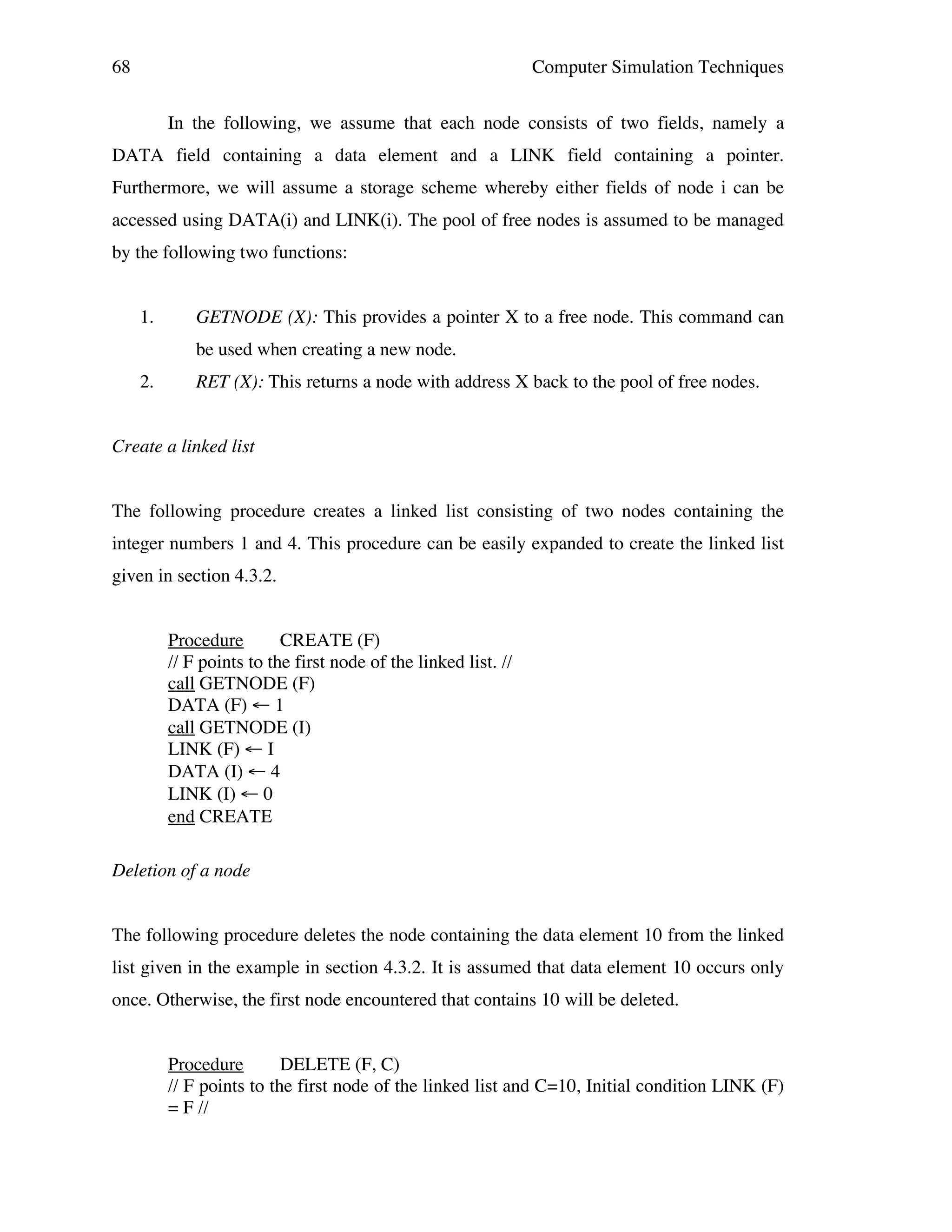 68

Computer Simulation Techniques
In the following, we assume that each node consists of two fields, namely a

DATA field containing a data element and a LINK field containing a pointer.
Furthermore, we will assume a storage scheme whereby either fields of node i can be
accessed using DATA(i) and LINK(i). The pool of free nodes is assumed to be managed
by the following two functions:
1.

GETNODE (X): This provides a pointer X to a free node. This command can
be used when creating a new node.

2.

RET (X): This returns a node with address X back to the pool of free nodes.

Create a linked list
The following procedure creates a linked list consisting of two nodes containing the
integer numbers 1 and 4. This procedure can be easily expanded to create the linked list
given in section 4.3.2.
Procedure
CREATE (F)
// F points to the first node of the linked list. //
call GETNODE (F)
DATA (F) ← 1
call GETNODE (I)
LINK (F) ← I
DATA (I) ← 4
LINK (I) ← 0
end CREATE
Deletion of a node
The following procedure deletes the node containing the data element 10 from the linked
list given in the example in section 4.3.2. It is assumed that data element 10 occurs only
once. Otherwise, the first node encountered that contains 10 will be deleted.
Procedure
DELETE (F, C)
// F points to the first node of the linked list and C=10, Initial condition LINK (F)
= F //

 