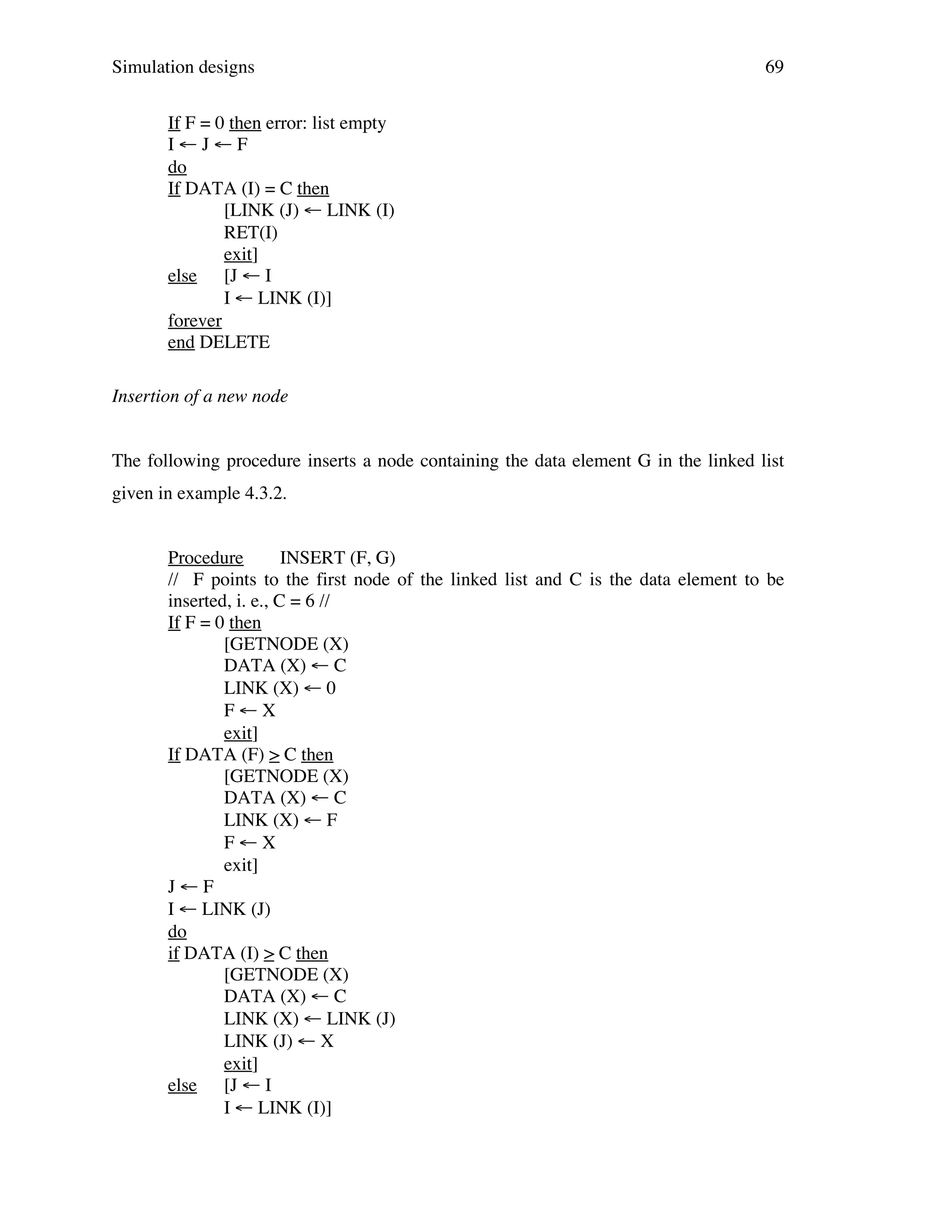 Simulation designs

69

If F = 0 then error: list empty
I←J←F
do
If DATA (I) = C then
[LINK (J) ← LINK (I)
RET(I)
exit]
else [J ← I
I ← LINK (I)]
forever
end DELETE
Insertion of a new node
The following procedure inserts a node containing the data element G in the linked list
given in example 4.3.2.
Procedure
INSERT (F, G)
// F points to the first node of the linked list and C is the data element to be
inserted, i. e., C = 6 //
If F = 0 then
[GETNODE (X)
DATA (X) ← C
LINK (X) ← 0
F←X
exit]
If DATA (F) > C then
[GETNODE (X)
DATA (X) ← C
LINK (X) ← F
F←X
exit]
J←F
I ← LINK (J)
do
if DATA (I) > C then
[GETNODE (X)
DATA (X) ← C
LINK (X) ← LINK (J)
LINK (J) ← X
exit]
else [J ← I
I ← LINK (I)]

 