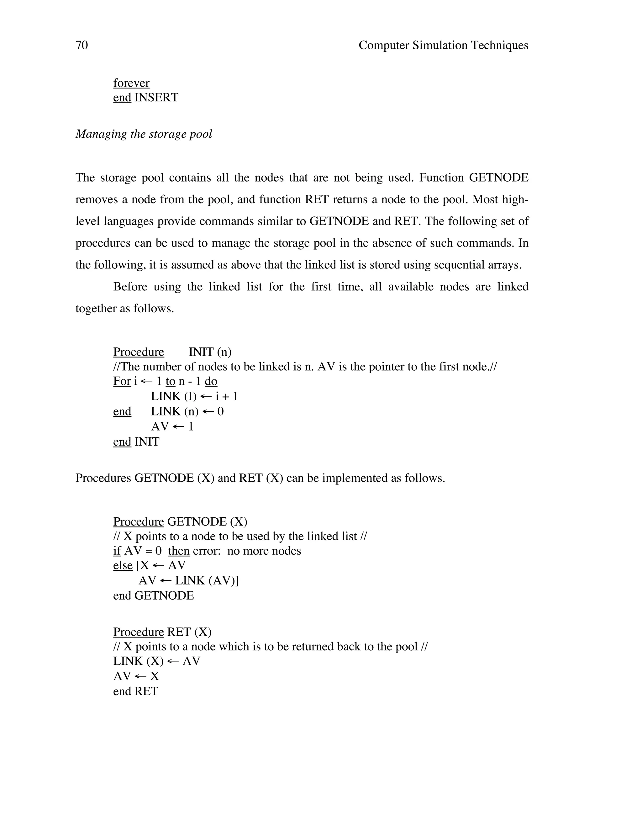 70

Computer Simulation Techniques
forever
end INSERT

Managing the storage pool
The storage pool contains all the nodes that are not being used. Function GETNODE
removes a node from the pool, and function RET returns a node to the pool. Most highlevel languages provide commands similar to GETNODE and RET. The following set of
procedures can be used to manage the storage pool in the absence of such commands. In
the following, it is assumed as above that the linked list is stored using sequential arrays.
Before using the linked list for the first time, all available nodes are linked
together as follows.
Procedure
INIT (n)
//The number of nodes to be linked is n. AV is the pointer to the first node.//
For i ← 1 to n - 1 do
LINK (I) ← i + 1
end
LINK (n) ← 0
AV ← 1
end INIT
Procedures GETNODE (X) and RET (X) can be implemented as follows.
Procedure GETNODE (X)
// X points to a node to be used by the linked list //
if AV = 0 then error: no more nodes
else [X ← AV
AV ← LINK (AV)]
end GETNODE
Procedure RET (X)
// X points to a node which is to be returned back to the pool //
LINK (X) ← AV
AV ← X
end RET

 