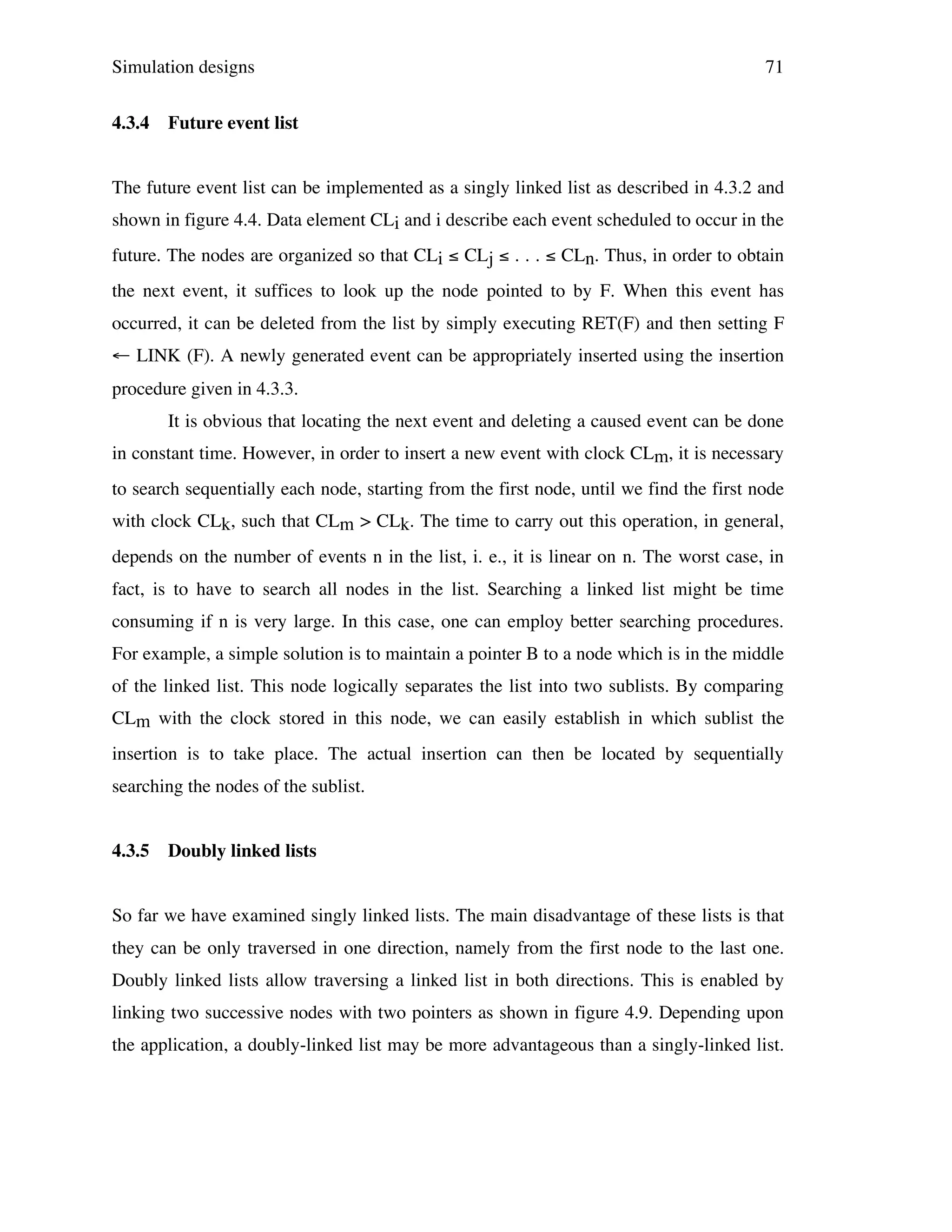 Simulation designs
4.3.4

71

Future event list

The future event list can be implemented as a singly linked list as described in 4.3.2 and
shown in figure 4.4. Data element CLi and i describe each event scheduled to occur in the
future. The nodes are organized so that CLi ≤ CLj ≤ . . . ≤ CLn. Thus, in order to obtain
the next event, it suffices to look up the node pointed to by F. When this event has
occurred, it can be deleted from the list by simply executing RET(F) and then setting F
← LINK (F). A newly generated event can be appropriately inserted using the insertion
procedure given in 4.3.3.
It is obvious that locating the next event and deleting a caused event can be done
in constant time. However, in order to insert a new event with clock CLm, it is necessary
to search sequentially each node, starting from the first node, until we find the first node
with clock CLk, such that CLm > CLk. The time to carry out this operation, in general,
depends on the number of events n in the list, i. e., it is linear on n. The worst case, in
fact, is to have to search all nodes in the list. Searching a linked list might be time
consuming if n is very large. In this case, one can employ better searching procedures.
For example, a simple solution is to maintain a pointer B to a node which is in the middle
of the linked list. This node logically separates the list into two sublists. By comparing
CLm with the clock stored in this node, we can easily establish in which sublist the
insertion is to take place. The actual insertion can then be located by sequentially
searching the nodes of the sublist.
4.3.5

Doubly linked lists

So far we have examined singly linked lists. The main disadvantage of these lists is that
they can be only traversed in one direction, namely from the first node to the last one.
Doubly linked lists allow traversing a linked list in both directions. This is enabled by
linking two successive nodes with two pointers as shown in figure 4.9. Depending upon
the application, a doubly-linked list may be more advantageous than a singly-linked list.

 