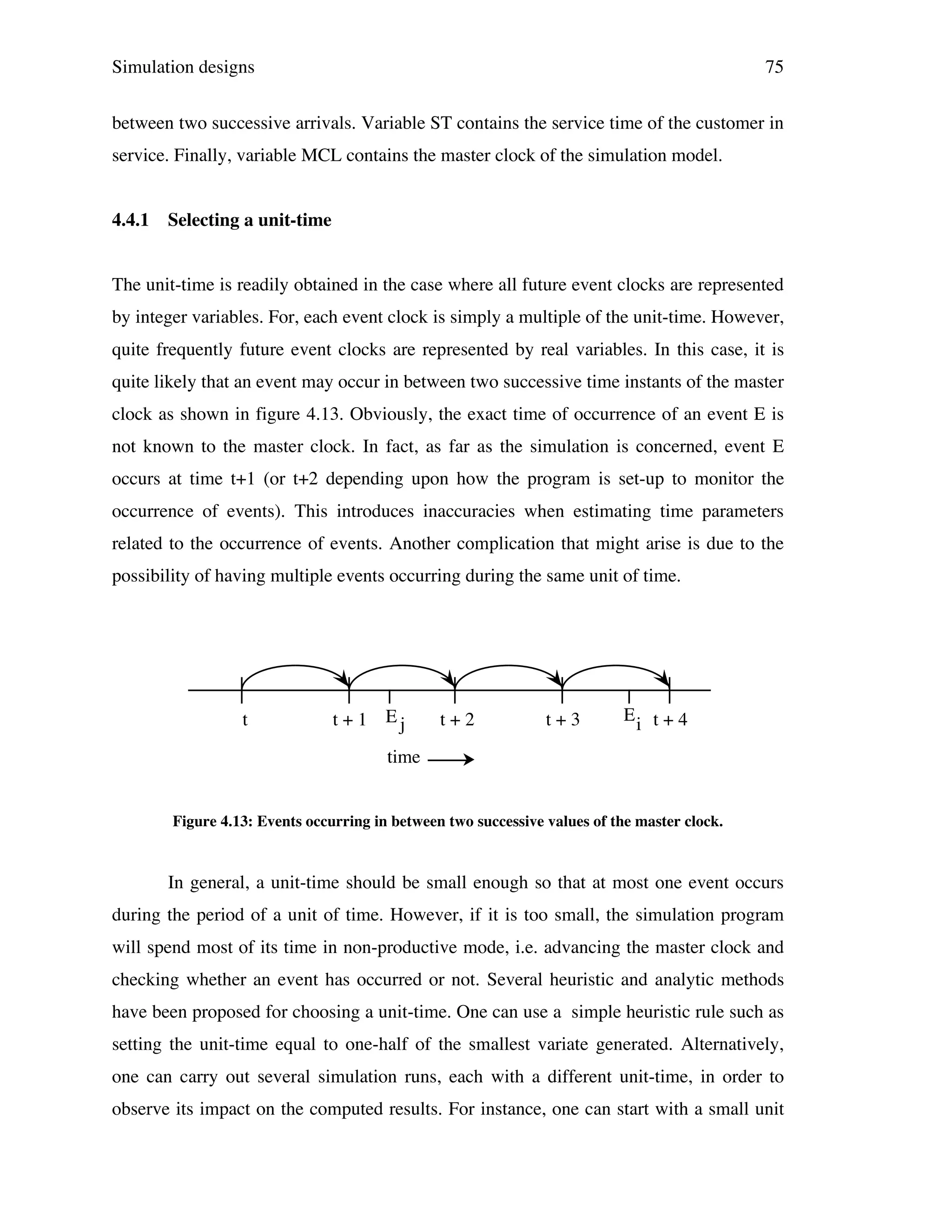 Simulation designs

75

between two successive arrivals. Variable ST contains the service time of the customer in
service. Finally, variable MCL contains the master clock of the simulation model.
4.4.1

Selecting a unit-time

The unit-time is readily obtained in the case where all future event clocks are represented
by integer variables. For, each event clock is simply a multiple of the unit-time. However,
quite frequently future event clocks are represented by real variables. In this case, it is
quite likely that an event may occur in between two successive time instants of the master
clock as shown in figure 4.13. Obviously, the exact time of occurrence of an event E is
not known to the master clock. In fact, as far as the simulation is concerned, event E
occurs at time t+1 (or t+2 depending upon how the program is set-up to monitor the
occurrence of events). This introduces inaccuracies when estimating time parameters
related to the occurrence of events. Another complication that might arise is due to the
possibility of having multiple events occurring during the same unit of time.

t

t + 1 Ej

t+2

t+3

Ei t + 4

time

Figure 4.13: Events occurring in between two successive values of the master clock.

In general, a unit-time should be small enough so that at most one event occurs
during the period of a unit of time. However, if it is too small, the simulation program
will spend most of its time in non-productive mode, i.e. advancing the master clock and
checking whether an event has occurred or not. Several heuristic and analytic methods
have been proposed for choosing a unit-time. One can use a simple heuristic rule such as
setting the unit-time equal to one-half of the smallest variate generated. Alternatively,
one can carry out several simulation runs, each with a different unit-time, in order to
observe its impact on the computed results. For instance, one can start with a small unit

 