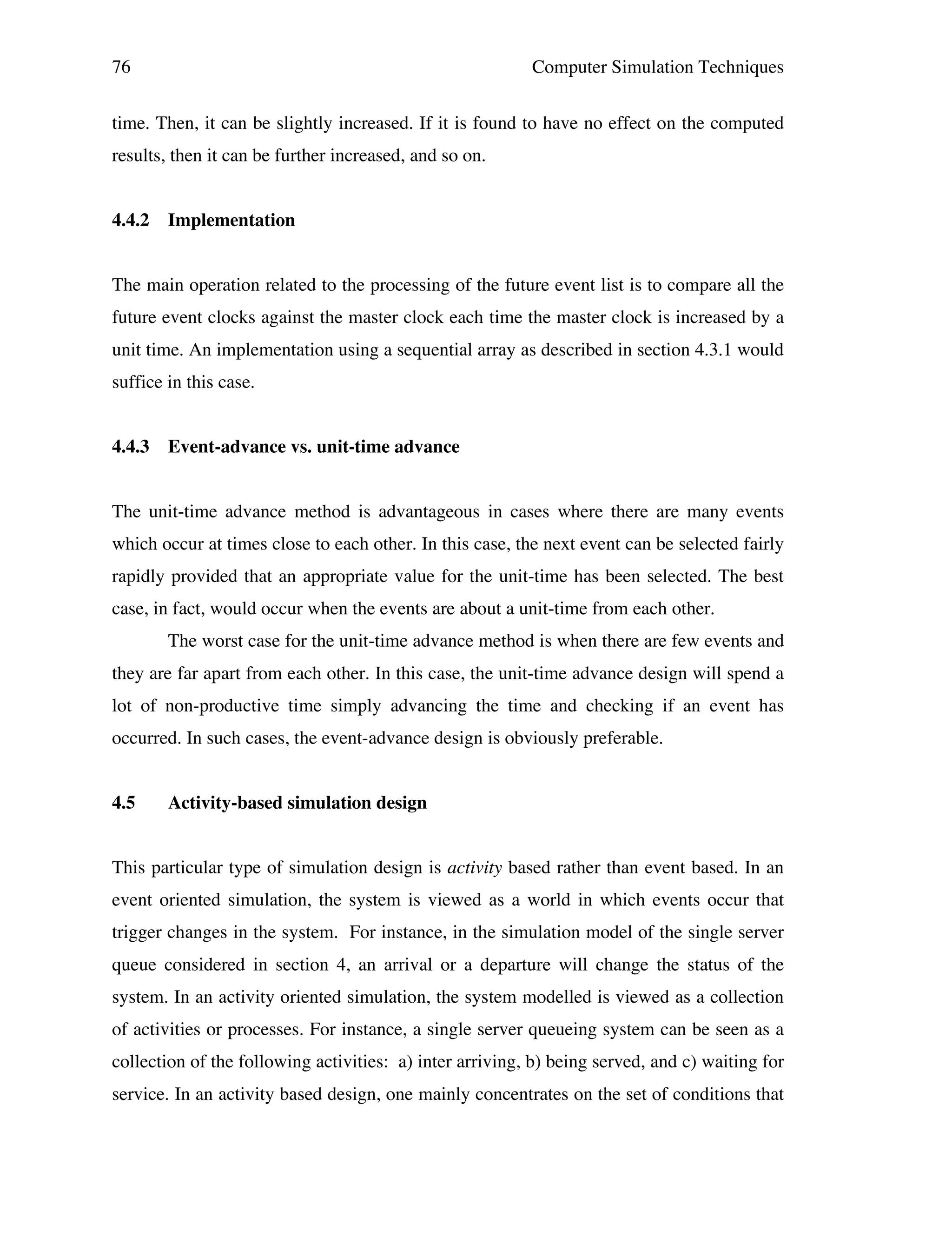 76

Computer Simulation Techniques

time. Then, it can be slightly increased. If it is found to have no effect on the computed
results, then it can be further increased, and so on.
4.4.2

Implementation

The main operation related to the processing of the future event list is to compare all the
future event clocks against the master clock each time the master clock is increased by a
unit time. An implementation using a sequential array as described in section 4.3.1 would
suffice in this case.
4.4.3

Event-advance vs. unit-time advance

The unit-time advance method is advantageous in cases where there are many events
which occur at times close to each other. In this case, the next event can be selected fairly
rapidly provided that an appropriate value for the unit-time has been selected. The best
case, in fact, would occur when the events are about a unit-time from each other.
The worst case for the unit-time advance method is when there are few events and
they are far apart from each other. In this case, the unit-time advance design will spend a
lot of non-productive time simply advancing the time and checking if an event has
occurred. In such cases, the event-advance design is obviously preferable.
4.5

Activity-based simulation design

This particular type of simulation design is activity based rather than event based. In an
event oriented simulation, the system is viewed as a world in which events occur that
trigger changes in the system. For instance, in the simulation model of the single server
queue considered in section 4, an arrival or a departure will change the status of the
system. In an activity oriented simulation, the system modelled is viewed as a collection
of activities or processes. For instance, a single server queueing system can be seen as a
collection of the following activities: a) inter arriving, b) being served, and c) waiting for
service. In an activity based design, one mainly concentrates on the set of conditions that

 