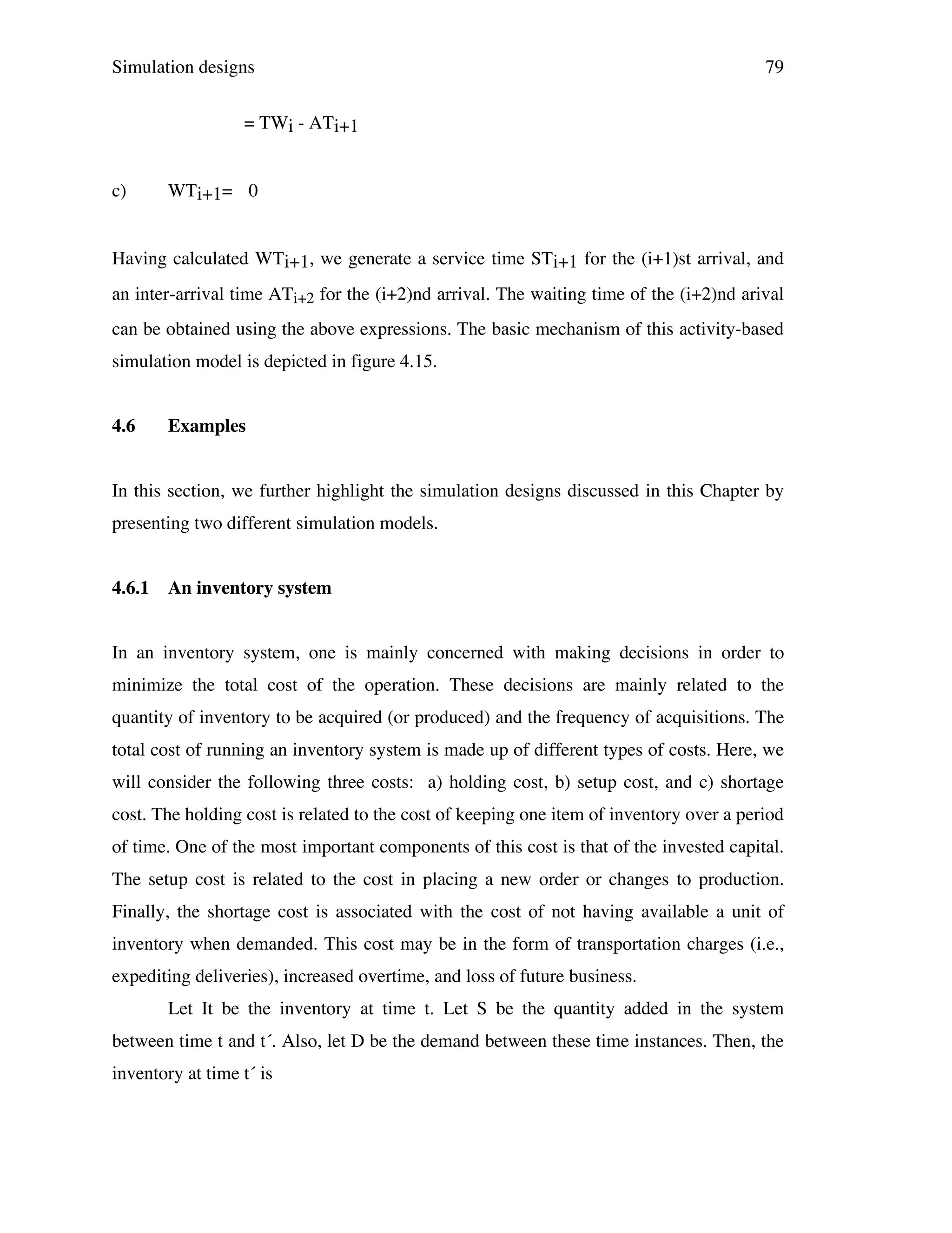 Simulation designs

79

= TWi - ATi+1
c)

WTi+1= 0

Having calculated WTi+1, we generate a service time STi+1 for the (i+1)st arrival, and
an inter-arrival time ATi+2 for the (i+2)nd arrival. The waiting time of the (i+2)nd arival
can be obtained using the above expressions. The basic mechanism of this activity-based
simulation model is depicted in figure 4.15.
4.6

Examples

In this section, we further highlight the simulation designs discussed in this Chapter by
presenting two different simulation models.
4.6.1

An inventory system

In an inventory system, one is mainly concerned with making decisions in order to
minimize the total cost of the operation. These decisions are mainly related to the
quantity of inventory to be acquired (or produced) and the frequency of acquisitions. The
total cost of running an inventory system is made up of different types of costs. Here, we
will consider the following three costs: a) holding cost, b) setup cost, and c) shortage
cost. The holding cost is related to the cost of keeping one item of inventory over a period
of time. One of the most important components of this cost is that of the invested capital.
The setup cost is related to the cost in placing a new order or changes to production.
Finally, the shortage cost is associated with the cost of not having available a unit of
inventory when demanded. This cost may be in the form of transportation charges (i.e.,
expediting deliveries), increased overtime, and loss of future business.
Let It be the inventory at time t. Let S be the quantity added in the system
between time t and t´. Also, let D be the demand between these time instances. Then, the
inventory at time t´ is

 