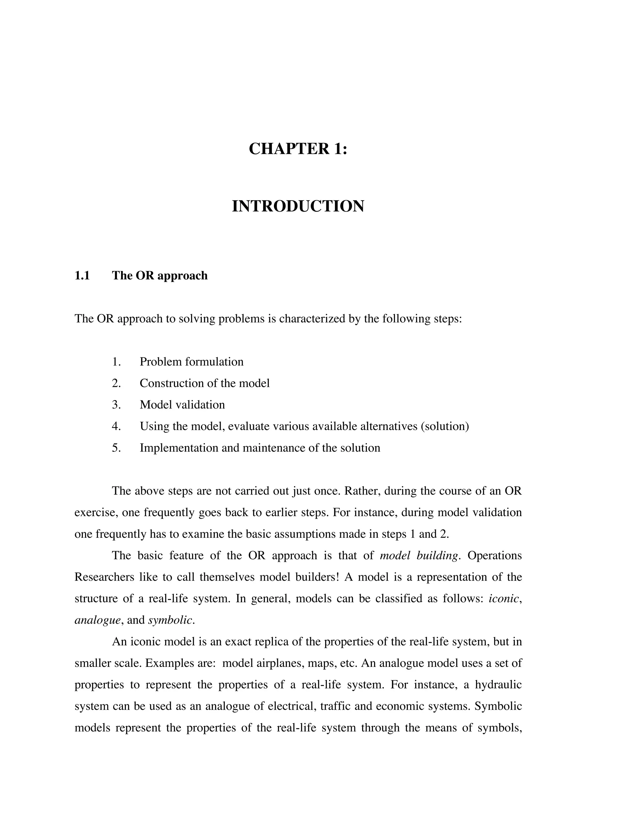 CHAPTER 1:
INTRODUCTION

1.1

The OR approach

The OR approach to solving problems is characterized by the following steps:
1.

Problem formulation

2.

Construction of the model

3.

Model validation

4.

Using the model, evaluate various available alternatives (solution)

5.

Implementation and maintenance of the solution

The above steps are not carried out just once. Rather, during the course of an OR
exercise, one frequently goes back to earlier steps. For instance, during model validation
one frequently has to examine the basic assumptions made in steps 1 and 2.
The basic feature of the OR approach is that of model building. Operations
Researchers like to call themselves model builders! A model is a representation of the
structure of a real-life system. In general, models can be classified as follows: iconic,
analogue, and symbolic.
An iconic model is an exact replica of the properties of the real-life system, but in
smaller scale. Examples are: model airplanes, maps, etc. An analogue model uses a set of
properties to represent the properties of a real-life system. For instance, a hydraulic
system can be used as an analogue of electrical, traffic and economic systems. Symbolic
models represent the properties of the real-life system through the means of symbols,

 