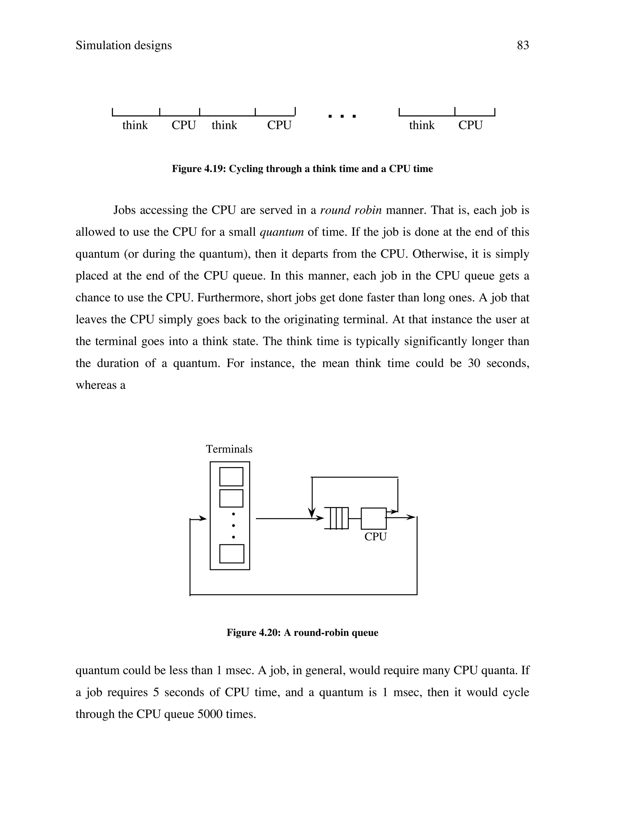 Simulation designs

think

CPU

83

think

CPU

...

think

CPU

Figure 4.19: Cycling through a think time and a CPU time

Jobs accessing the CPU are served in a round robin manner. That is, each job is
allowed to use the CPU for a small quantum of time. If the job is done at the end of this
quantum (or during the quantum), then it departs from the CPU. Otherwise, it is simply
placed at the end of the CPU queue. In this manner, each job in the CPU queue gets a
chance to use the CPU. Furthermore, short jobs get done faster than long ones. A job that
leaves the CPU simply goes back to the originating terminal. At that instance the user at
the terminal goes into a think state. The think time is typically significantly longer than
the duration of a quantum. For instance, the mean think time could be 30 seconds,
whereas a

Terminals

•
•
•

CPU

Figure 4.20: A round-robin queue

quantum could be less than 1 msec. A job, in general, would require many CPU quanta. If
a job requires 5 seconds of CPU time, and a quantum is 1 msec, then it would cycle
through the CPU queue 5000 times.

 