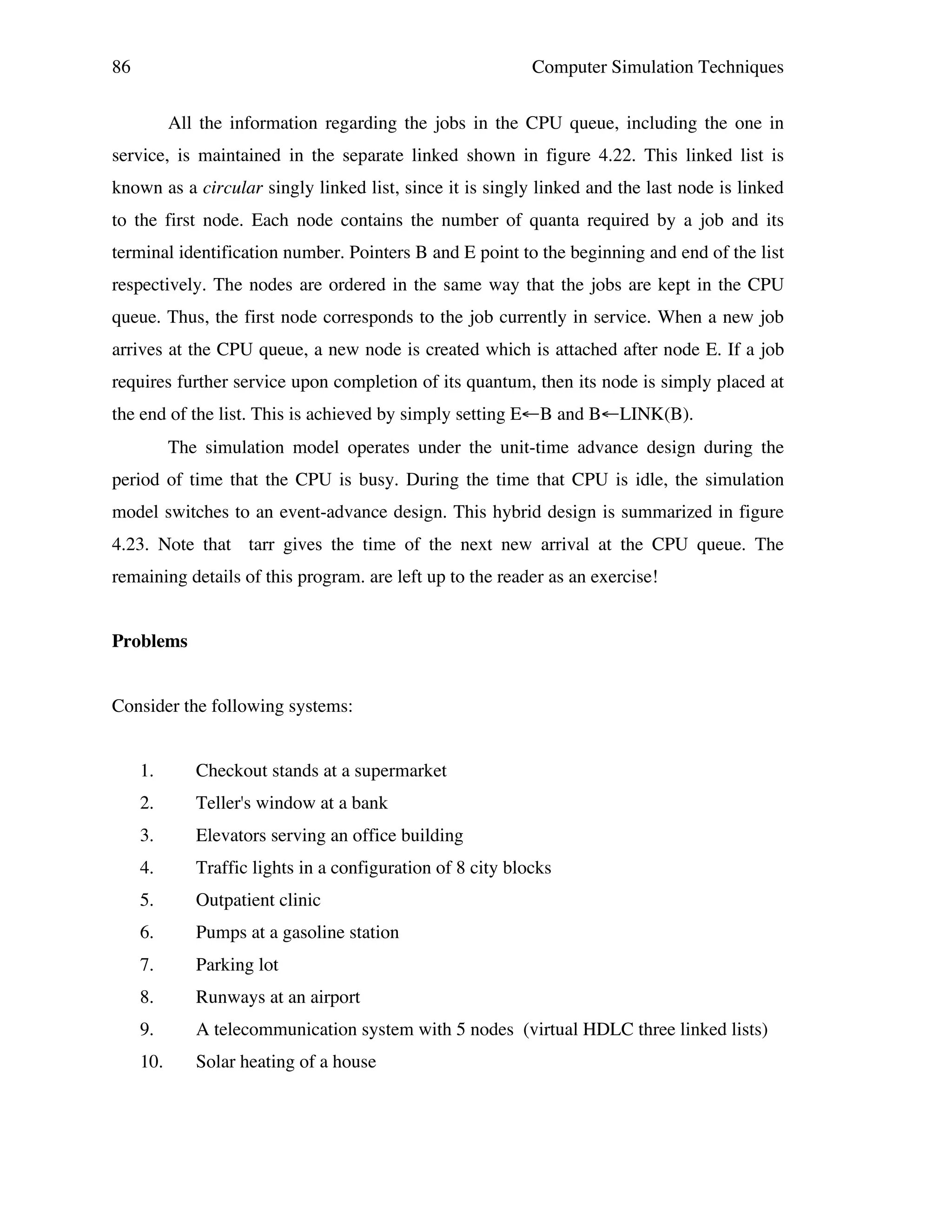 86

Computer Simulation Techniques
All the information regarding the jobs in the CPU queue, including the one in

service, is maintained in the separate linked shown in figure 4.22. This linked list is
known as a circular singly linked list, since it is singly linked and the last node is linked
to the first node. Each node contains the number of quanta required by a job and its
terminal identification number. Pointers B and E point to the beginning and end of the list
respectively. The nodes are ordered in the same way that the jobs are kept in the CPU
queue. Thus, the first node corresponds to the job currently in service. When a new job
arrives at the CPU queue, a new node is created which is attached after node E. If a job
requires further service upon completion of its quantum, then its node is simply placed at
the end of the list. This is achieved by simply setting E←B and B←LINK(B).
The simulation model operates under the unit-time advance design during the
period of time that the CPU is busy. During the time that CPU is idle, the simulation
model switches to an event-advance design. This hybrid design is summarized in figure
4.23. Note that tarr gives the time of the next new arrival at the CPU queue. The
remaining details of this program. are left up to the reader as an exercise!
Problems
Consider the following systems:
1.

Checkout stands at a supermarket

2.

Teller's window at a bank

3.

Elevators serving an office building

4.

Traffic lights in a configuration of 8 city blocks

5.

Outpatient clinic

6.

Pumps at a gasoline station

7.

Parking lot

8.

Runways at an airport

9.

A telecommunication system with 5 nodes (virtual HDLC three linked lists)

10.

Solar heating of a house

 