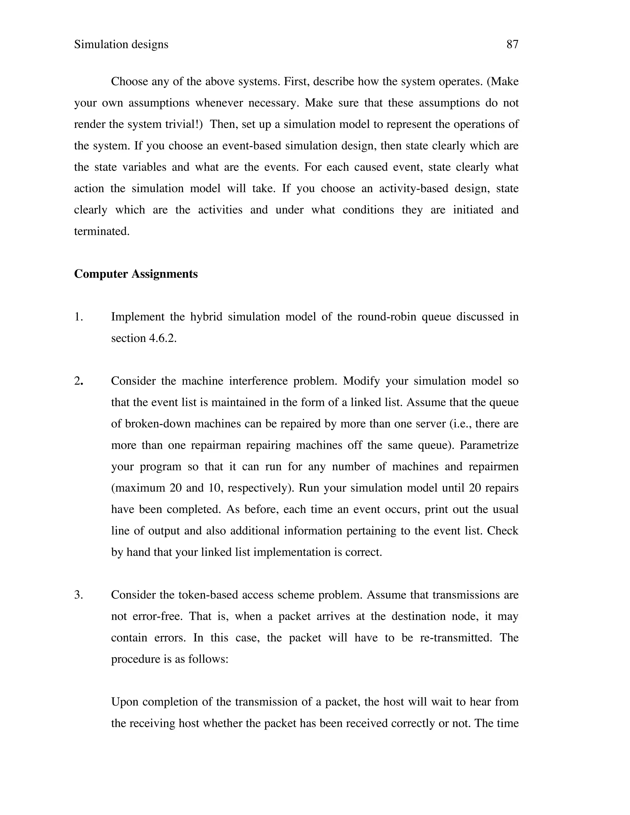 Simulation designs

87

Choose any of the above systems. First, describe how the system operates. (Make
your own assumptions whenever necessary. Make sure that these assumptions do not
render the system trivial!) Then, set up a simulation model to represent the operations of
the system. If you choose an event-based simulation design, then state clearly which are
the state variables and what are the events. For each caused event, state clearly what
action the simulation model will take. If you choose an activity-based design, state
clearly which are the activities and under what conditions they are initiated and
terminated.
Computer Assignments
1.

Implement the hybrid simulation model of the round-robin queue discussed in
section 4.6.2.

2.

Consider the machine interference problem. Modify your simulation model so
that the event list is maintained in the form of a linked list. Assume that the queue
of broken-down machines can be repaired by more than one server (i.e., there are
more than one repairman repairing machines off the same queue). Parametrize
your program so that it can run for any number of machines and repairmen
(maximum 20 and 10, respectively). Run your simulation model until 20 repairs
have been completed. As before, each time an event occurs, print out the usual
line of output and also additional information pertaining to the event list. Check
by hand that your linked list implementation is correct.

3.

Consider the token-based access scheme problem. Assume that transmissions are
not error-free. That is, when a packet arrives at the destination node, it may
contain errors. In this case, the packet will have to be re-transmitted. The
procedure is as follows:
Upon completion of the transmission of a packet, the host will wait to hear from
the receiving host whether the packet has been received correctly or not. The time

 