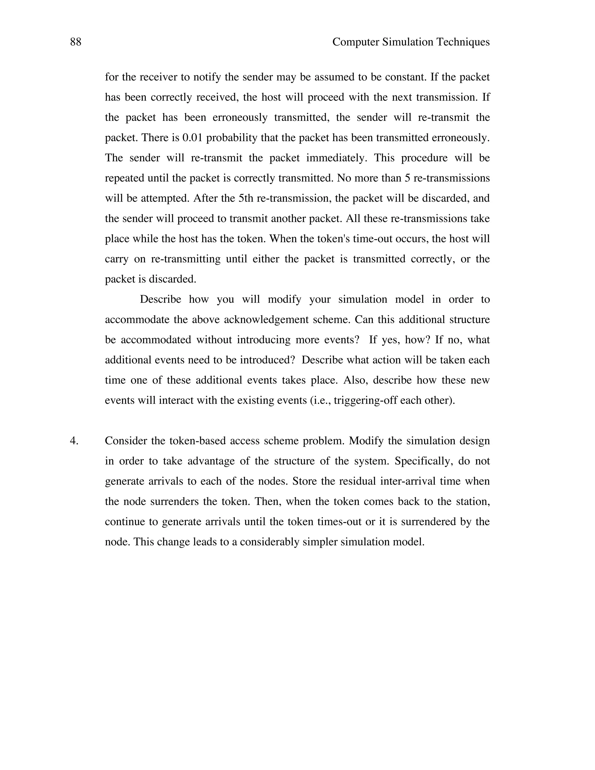 88

Computer Simulation Techniques
for the receiver to notify the sender may be assumed to be constant. If the packet
has been correctly received, the host will proceed with the next transmission. If
the packet has been erroneously transmitted, the sender will re-transmit the
packet. There is 0.01 probability that the packet has been transmitted erroneously.
The sender will re-transmit the packet immediately. This procedure will be
repeated until the packet is correctly transmitted. No more than 5 re-transmissions
will be attempted. After the 5th re-transmission, the packet will be discarded, and
the sender will proceed to transmit another packet. All these re-transmissions take
place while the host has the token. When the token's time-out occurs, the host will
carry on re-transmitting until either the packet is transmitted correctly, or the
packet is discarded.
Describe how you will modify your simulation model in order to
accommodate the above acknowledgement scheme. Can this additional structure
be accommodated without introducing more events? If yes, how? If no, what
additional events need to be introduced? Describe what action will be taken each
time one of these additional events takes place. Also, describe how these new
events will interact with the existing events (i.e., triggering-off each other).

4.

Consider the token-based access scheme problem. Modify the simulation design
in order to take advantage of the structure of the system. Specifically, do not
generate arrivals to each of the nodes. Store the residual inter-arrival time when
the node surrenders the token. Then, when the token comes back to the station,
continue to generate arrivals until the token times-out or it is surrendered by the
node. This change leads to a considerably simpler simulation model.

 