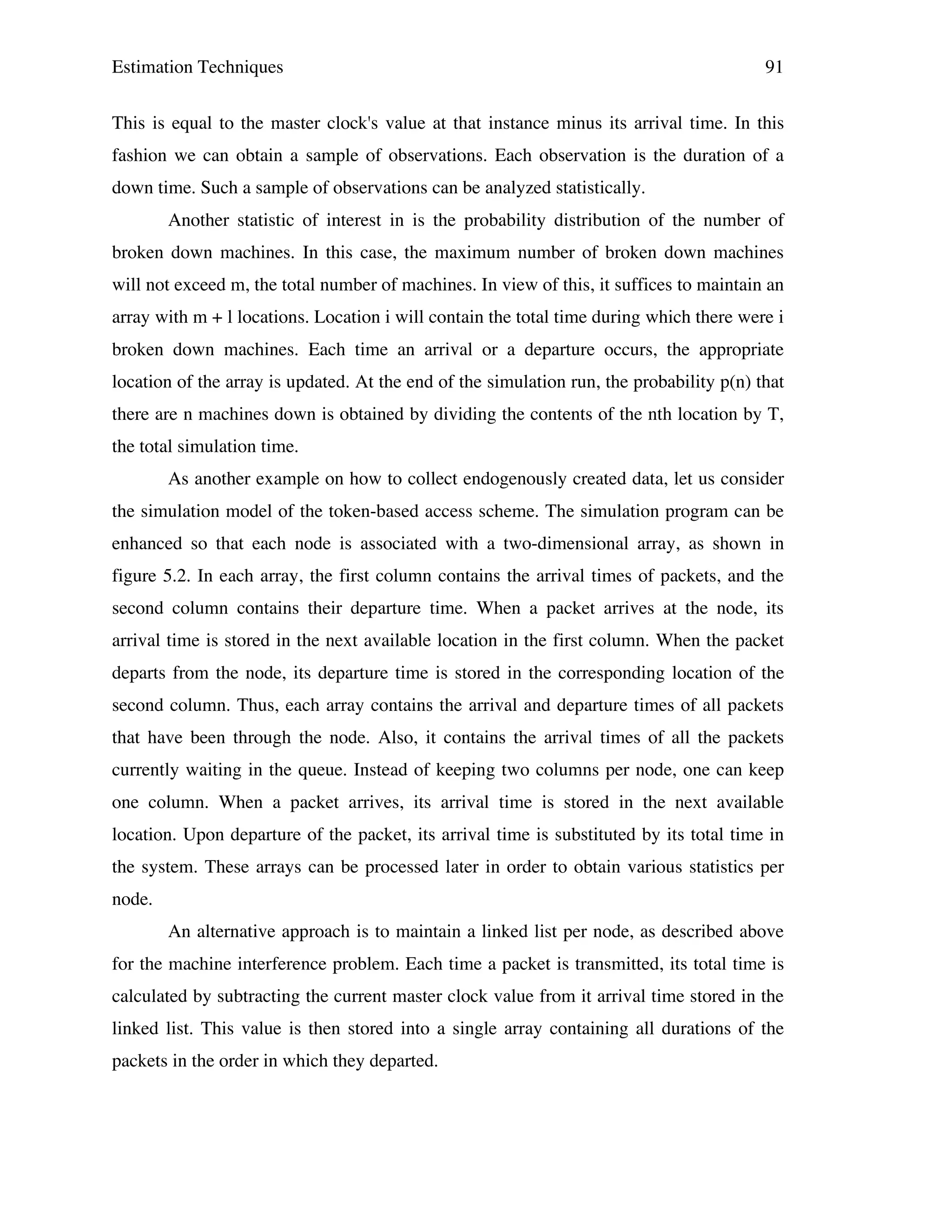 Estimation Techniques

91

This is equal to the master clock's value at that instance minus its arrival time. In this
fashion we can obtain a sample of observations. Each observation is the duration of a
down time. Such a sample of observations can be analyzed statistically.
Another statistic of interest in is the probability distribution of the number of
broken down machines. In this case, the maximum number of broken down machines
will not exceed m, the total number of machines. In view of this, it suffices to maintain an
array with m + l locations. Location i will contain the total time during which there were i
broken down machines. Each time an arrival or a departure occurs, the appropriate
location of the array is updated. At the end of the simulation run, the probability p(n) that
there are n machines down is obtained by dividing the contents of the nth location by T,
the total simulation time.
As another example on how to collect endogenously created data, let us consider
the simulation model of the token-based access scheme. The simulation program can be
enhanced so that each node is associated with a two-dimensional array, as shown in
figure 5.2. In each array, the first column contains the arrival times of packets, and the
second column contains their departure time. When a packet arrives at the node, its
arrival time is stored in the next available location in the first column. When the packet
departs from the node, its departure time is stored in the corresponding location of the
second column. Thus, each array contains the arrival and departure times of all packets
that have been through the node. Also, it contains the arrival times of all the packets
currently waiting in the queue. Instead of keeping two columns per node, one can keep
one column. When a packet arrives, its arrival time is stored in the next available
location. Upon departure of the packet, its arrival time is substituted by its total time in
the system. These arrays can be processed later in order to obtain various statistics per
node.
An alternative approach is to maintain a linked list per node, as described above
for the machine interference problem. Each time a packet is transmitted, its total time is
calculated by subtracting the current master clock value from it arrival time stored in the
linked list. This value is then stored into a single array containing all durations of the
packets in the order in which they departed.

 
