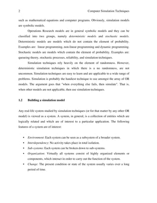 2

Computer Simulation Techniques

such as mathematical equations and computer programs. Obviously, simulation models
are symbolic models.
Operations Research models are in general symbolic models and they can be
classified into two groups, namely deterministic models and stochastic models.
Deterministic models are models which do not contain the element of probability.
Examples are: linear programming, non-linear programming and dynamic programming.
Stochastic models are models which contain the element of probability. Examples are:
queueing theory, stochastic processes, reliability, and simulation techniques.
Simulation techniques rely heavily on the element of randomness. However,
deterministic simulation techniques in which there is a no randomness, are not
uncommon. Simulation techniques are easy to learn and are applicable to a wide range of
problems. Simulation is probably the handiest technique to use amongst the array of OR
models. The argument goes that "when everything else fails, then simulate". That is,
when other models are not applicable, then use simulation techniques.
1.2

Building a simulation model

Any real-life system studied by simulation techniques (or for that matter by any other OR
model) is viewed as a system. A system, in general, is a collection of entities which are
logically related and which are of interest to a particular application. The following
features of a system are of interest:
•

Environment: Each system can be seen as a subsystem of a broader system.

•

Interdependency: No activity takes place in total isolation.

•

Sub-systems: Each system can be broken down to sub-systems.

•

Organization: Virtually all systems consist of highly organized elements or
components, which interact in order to carry out the function of the system.

•

Change: The present condition or state of the system usually varies over a long
period of time.

 
