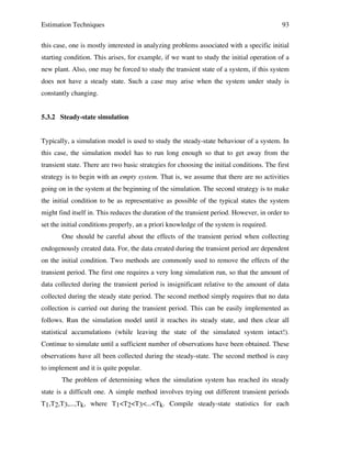 Estimation Techniques

93

this case, one is mostly interested in analyzing problems associated with a specific initial
starting condition. This arises, for example, if we want to study the initial operation of a
new plant. Also, one may be forced to study the transient state of a system, if this system
does not have a steady state. Such a case may arise when the system under study is
constantly changing.
5.3.2 Steady-state simulation
Typically, a simulation model is used to study the steady-state behaviour of a system. In
this case, the simulation model has to run long enough so that to get away from the
transient state. There are two basic strategies for choosing the initial conditions. The first
strategy is to begin with an empty system. That is, we assume that there are no activities
going on in the system at the beginning of the simulation. The second strategy is to make
the initial condition to be as representative as possible of the typical states the system
might find itself in. This reduces the duration of the transient period. However, in order to
set the initial conditions properly, an a priori knowledge of the system is required.
One should be careful about the effects of the transient period when collecting
endogenously created data. For, the data created during the transient period are dependent
on the initial condition. Two methods are commonly used to remove the effects of the
transient period. The first one requires a very long simulation run, so that the amount of
data collected during the transient period is insignificant relative to the amount of data
collected during the steady state period. The second method simply requires that no data
collection is carried out during the transient period. This can be easily implemented as
follows. Run the simulation model until it reaches its steady state, and then clear all
statistical accumulations (while leaving the state of the simulated system intact!).
Continue to simulate until a sufficient number of observations have been obtained. These
observations have all been collected during the steady-state. The second method is easy
to implement and it is quite popular.
The problem of determining when the simulation system has reached its steady
state is a difficult one. A simple method involves trying out different transient periods
T1,T2,T3,...,Tk, where T1<T2<T3<...<Tk. Compile steady-state statistics for each

 