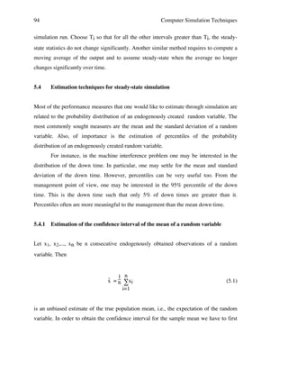 94

Computer Simulation Techniques

simulation run. Choose Ti so that for all the other intervals greater than Ti, the steadystate statistics do not change significantly. Another similar method requires to compute a
moving average of the output and to assume steady-state when the average no longer
changes significantly over time.
5.4

Estimation techniques for steady-state simulation

Most of the performance measures that one would like to estimate through simulation are
related to the probability distribution of an endogenously created random variable. The
most commonly sought measures are the mean and the standard deviation of a random
variable. Also, of importance is the estimation of percentiles of the probability
distribution of an endogenously created random variable.
For instance, in the machine interference problem one may be interested in the
distribution of the down time. In particular, one may settle for the mean and standard
deviation of the down time. However, percentiles can be very useful too. From the
management point of view, one may be interested in the 95% percentile of the down
time. This is the down time such that only 5% of down times are greater than it.
Percentiles often are more meaningful to the management than the mean down time.
5.4.1

Estimation of the confidence interval of the mean of a random variable

Let x1, x2,..., xn be n consecutive endogenously obtained observations of a random
variable. Then

_
1 n
x = n ∑xi
i=1

(5.1)

is an unbiased estimate of the true population mean, i.e., the expectation of the random
variable. In order to obtain the confidence interval for the sample mean we have to first

 