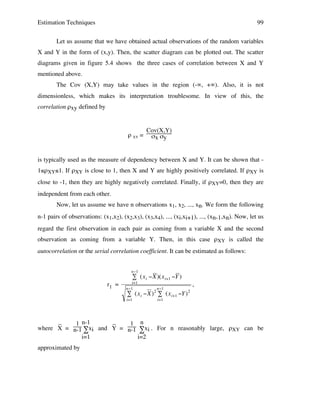Estimation Techniques

99

Let us assume that we have obtained actual observations of the random variables
X and Y in the form of (x,y). Then, the scatter diagram can be plotted out. The scatter
diagrams given in figure 5.4 shows the three cases of correlation between X and Y
mentioned above.
The Cov (X,Y) may take values in the region (-∞, +∞). Also, it is not
dimensionless, which makes its interpretation troublesome. In view of this, the
correlation ρxy defined by

ρ XY =

Cov(X,Y)
σx σy

is typically used as the measure of dependency between X and Y. It can be shown that 1≤ρXY≤1. If ρXY is close to 1, then X and Y are highly positively correlated. If ρXY is
close to -1, then they are highly negatively correlated. Finally, if ρXY=0, then they are
independent from each other.
Now, let us assume we have n observations x1, x2, ..., xn. We form the following
n-1 pairs of observations: (x1,x2), (x2,x3), (x3,x4), ..., (xi,xi+1), ..., (xn-1,xn). Now, let us
regard the first observation in each pair as coming from a variable X and the second
observation as coming from a variable Y. Then, in this case ρXY is called the
autocorrelation or the serial correlation coefficient. It can be estimated as follows:
n"1

# (x i "X )(x i+1 "Y )

r1 =

i=1
n"1

2

n"1

# (x i "X) # (x i+1 "Y )

i=1

,
2

i=1

_
_
1 n-1
1 n
where X = n-1 ∑xi !
and Y = n-1 ∑xi . For n reasonably large, ρXY can be
i=1
i=2
approximated by

 