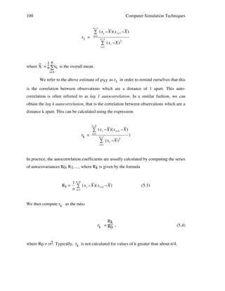 100

Computer Simulation Techniques
n"1

# (x i "X )(x i+1 "X )

r1 =

i=1

n"1

# (x i "X) 2

i=1

_ 1n
!
where X = n ∑xi is the overall mean.
i=1

We refer to the above estimate of ρXY as r1 in order to remind ourselves that this
is the correlation between observations which are a distance of 1 apart. This autocorrelation is often referred to as lag 1 autocorrelation. In a similar fashion, we can
obtain the lag k autocorrelation, that is the correlation between observations which are a
distance k apart. This can be calculated using the expression:
n"k

# (x i "X )(x i+k "X )

rk =

i=1

n"1

# (x i "X )

)
2

i=1

In practice, the autocorrelation coefficients are usually calculated by computing the series
!
of autocovariances R0, R1, ..., where Rk is given by the formula

Rk =

1 n"k
# (x i "X )(x i+k "X )
n i=1

(5.3)

We then compute rk as the ratio
!
Rk
rk = R0 ,

(5.4)

where R0 = σ2. Typically, rk is not calculated for values of k greater than about n/4.

 
