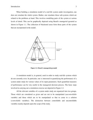 Introduction

3

When building a simulation model of a real-life system under investigation, one
does not simulate the whole system. Rather, one simulates those sub-systems which are
related to the problems at hand. This involves modelling parts of the system at various
levels of detail. This can be graphically depicted using Beard's managerial pyramid as
shown in Figure 1.1. The collection of blackened areas form those parts of the system
that are incorporated in the model.

Levels of
Detail

Figure 1.1: Beard's managerial pyramid

A simulation model is, in general, used in order to study real-life systems which
do not currently exist. In particular, one is interested in quantifying the performance of a
system under study for various values of its input parameters. Such quantified measures
of performance can be very useful in the managerial decision process. The basic steps
involved in carrying out a simulation exercise are depicted in Figure 1.2.
All the relevant variables of a system under study are organized into two groups.
Those which are considered as given and are not to be manipulated (uncontrollable
variable) and those which are to be manipulated so that to come to a solution
(controllable variables). The distinction between controllable and uncontrollable
variables mainly depends upon the scope of the study.

 