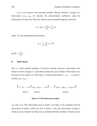 102

Computer Simulation Techniques
Let us now return to our estimation problem. Having obtained a sample of n

observations x1,x2,...,xn, we calculate the autocorrelation coefficients using the
expressions (5.3) and (5.4). Then, the variance can be estimated using the expression
n"1

2
s2 = sX [1 + 2 # (1"
k=1

k
rk ) ]
n

2
!
where sX is the standard deviation given by
!

2
sX

!

_
1 n
and X = " x i .
n

b)
!

=

1 n
# (x i "X )
n "1 i=1

!

!

i=1

Batch Means

This is a fairly popular technique. It involves dividing successive observations into
batches as shown in figure 5.7. Each batch contains the same number of observations. Let
the batch size be equal to b. Then batch 1 contains observations x1, x2, ..., xb, batch 2
contains xb+1, xb+2, ...,

| x1, x2, ..., xb | xb+1, xb+2, ..., x2b |
batch 1

...|

xkb+1, xkb+2, ..., x(k+1)b

batch 2

|

batch k

Figure 5.7: The batch means method.

x2b, and so on. The observations close to batch 2 are likely to be correlated with the
observations in batch 2 which are close to batch 1. Also, the observations in batch 2
which are close to batch 3 are likely to be correlated with those in batch 3 which are close

 