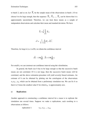 Estimation Techniques
to batch 2, and so on. Let

103

X i be the sample mean of the observations in batch i. If we

choose b to be large enough, then the sequence

X 1 , X 2 , ..., X k can be shown that it is

approximately uncorrelated. Therefore, we can treat these means as a sample of

!
independent observations and calculate their mean and standard deviation. We have
! !

!

_ 1 k _
X =k ∑ Xi
i=1

s2 =

2
1 k
# (X i "X ) .
k "1 i=1

Therefore, for large k (i.e. k ≥30), we obtain the confidence interval
!
_
s _
s
(X - 1.96
, X + 1.96 ).
k
k

For small k, we can construct our confidence interval using the t distribution.
In general, the batch size b has to be large enough so that the successive batch
means are not correlated. If b is not large, then the successive batch means will be
correlated, and the above estimation procedure will yield severely biased estimates. An
estimate of b can be obtained by plotting out the correlogram of the observations
x1,x2,...,xn, which can be obtained from a preliminary simulation run. We can fix b so
that it is 5 times the smallest value b' for which rb' is approximately zero.
c)

Replications

Another approach to constructing a confidence interval for a mean is to replicate the
simulation run several times. Suppose we make n replications, each resulting to n
observations as follows:
replication 1:

x11, x12, ..., x1m

 