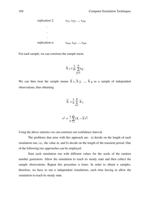 104

Computer Simulation Techniques
replication 2:

x21, x22, ..., x2m

.
.
.
replication n:

xnm, xn2, ..., xnm

For each sample, we can construct the sample mean

_
1 n
X i = m ∑xij .
j=1
_ _
_
We can then treat the sample means X 1, X 2, ..., X n as a sample of independent
observations, thus obtaining
_ 1 n _
X =n ∑ Xi
i=1

s2 =

1 n
# (X i " X ) 2.
n i=1

Using the above statistics we can construct our confidence interval.
!
The problems that arise with this approach are: a) decide on the length of each
simulation run, i.e., the value m, and b) decide on the length of the transient period. One
of the following two approaches can be employed:
Start each simulation run with different values for the seeds of the random
number generators. Allow the simulation to reach its steady state and then collect the
sample observations. Repeat this procedure n times. In order to obtain n samples,
therefore, we have to run n independent simulations, each time having to allow the
simulation to reach its steady state.

 