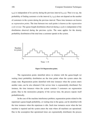 106

Computer Simulation Techniques

ti+1) is independent of its activity during the previous interval (ti-1,ti). That is to say, the
probability of finding customer n in the interval (ti, ti+1) does not depend on the number
of customers in the system during the previous interval. These time instances are known
as regeneration points. The time between two such points is known as the regeneration
cycle or tour. The queue-length distribution observed during a cycle is independent of the
distribution observed during the previous cycles. The same applies for the density
probability distribution of the total time a customer spends in the system.

Number
in system

t0

t1

t2

t3

Time

Figure 5.8: Regeneration points.

The regeneration points identified above in relation with the queue-length (or
waiting time) probability distribution are the time points when the system enters the
empty state. Regeneration points identified with time instances when the system enters
another state, can be also obtained if the service time is exponentially distributed. For
instance, the time instances when the system contains 5 customers are regeneration
points. Due to the memoryless property of the service time, the process repeats itself
probabilistically.
In the case of the machine interference problem, regeneration points related to the
repairman's queue-length probability, or waiting time in the queue, can be identified with
the time instances when the repairman is idle. Such time instances occur when the last
machine is repaired and the system enters the state where all machines are operational.
Due to the assumption that operational times are exponentially distributed, the process

 