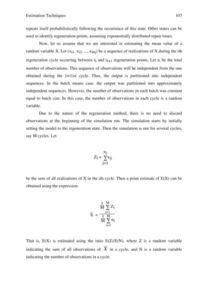 Estimation Techniques

107

repeats itself probabilistically following the occurrence of this state. Other states can be
used to identify regeneration points, assuming exponentially distributed repair times.
Now, let us assume that we are interested in estimating the mean value of a
random variable X. Let (xi1, xi2, ..., xini) be a sequence of realizations of X during the ith
regeneration cycle occurring between ti and ti+1 regeneration points. Let ni be the total
number of observations. This sequence of observations will be independent from the one
obtained during the (i+1)st cycle. Thus, the output is partitioned into independent
sequences. In the batch means case, the output was partitioned into approximately
independent sequences. However, the number of observations in each batch was constant
equal to batch size. In this case, the number of observations in each cycle is a random
variable.
Due to the nature of the regeneration method, there is no need to discard
observations at the beginning of the simulation run. The simulation starts by initially
setting the model to the regeneration state. Then the simulation is run for several cycles,
say M cycles. Let

ni
Zi = ∑xij
j=1

be the sum of all realizations of X in the ith cycle. Then a point estimate of E(X) can be
obtained using the expression:

1 M
M ∑ Zi

_
i=1
X = 1 M
.
ni
M∑
i=1

That is, E(X) is estimated using the ratio E(Z)/E(N), where Z is a random variable
indicating the sum of all observations of

X in a cycle, and N is a random variable

indicating the number of observations in a cycle.

!

 
