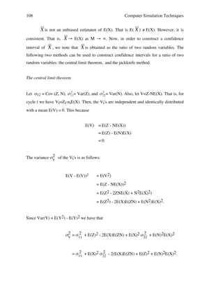 108

Computer Simulation Techniques

X is not an unbiased estimator of E(X). That is E( X ) ≠ E(X). However, it is
consistent. That is,

!

interval of

X → E(X) as M → ∞. Now, in order to construct a confidence

X , we note that X is obtained as the ratio of two random variables. The
!

following two methods can be used to construct confidence intervals for a ratio of two

!

random variables: the central limit theorem, and the jackknife method.

!

!

The central limit theorem
2
2
Let σ12 = Cov (Z, N), " 11= Var(Z), and " 22 = Var(N). Also, let V=Z-NE(X). That is, for

cycle i we have Vi=Zi-niE(X). Then, the Vi's are independent and identically distributed
with a mean E(V) = 0. This because
!
!
E(V)

= E(Z - NE(X))
= E(Z) - E(N)E(X)
= 0.

The variance σ2 of the Vi's is as follows:
v

E(V - E(V))2

= E(V2)
= E(Z - NE(X))2
= E(Z2 - 2ZNE(X) + N2E(X)2)
= E(Z2) - 2E(X)E(ZN) + E(N2)E(X)2.

Since Var(Y) = E(Y2) - E(Y)2 we have that
2
2
σ2 = σ11 + E(Z)2 - 2E(X)E(ZN) + E(X)2 σ22 + E(N)2E(X)2
v
2
2
= σ11 + E(X)2 σ22 - 2(E(X)E(ZN) + E(Z)2 + E(N)2E(X)2.

 