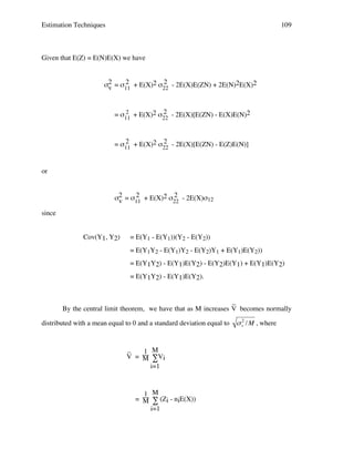Estimation Techniques

109

Given that E(Z) = E(N)E(X) we have
2
2
σ2 = σ11 + E(X)2 σ22 - 2E(X)E(ZN) + 2E(N)2E(X)2
v
2
2
= σ11 + E(X)2 σ22 - 2E(X)[E(ZN) - E(X)E(N)2

2
2
= σ11 + E(X)2 σ22 - 2E(X)[E(ZN) - E(Z)E(N)]
or
2
2
σ2 = σ11 + E(X)2 σ22 - 2E(X)σ12
v
since
Cov(Y1, Y2)

= E(Y1 - E(Y1))(Y2 - E(Y2))
= E(Y1Y2 - E(Y1)Y2 - E(Y2)Y1 + E(Y1)E(Y2))
= E(Y1Y2) - E(Y1)E(Y2) - E(Y2)E(Y1) + E(Y1)E(Y2)
= E(Y1Y2) - E(Y1)E(Y2).

_
By the central limit theorem, we have that as M increases V becomes normally
distributed with a mean equal to 0 and a standard deviation equal to

_
1 M
V = M ∑Vi
i=1

1 M
= M ∑ (Zi - niE(X))
i=1

!

2
" v / M , where

 