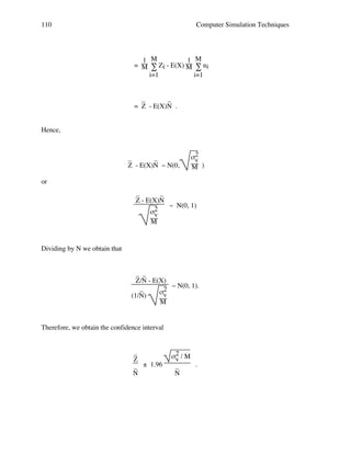 110

Computer Simulation Techniques

1 M
1 M
= M ∑ Zi - E(X) M ∑ ni
i=1
i=1

_
_
= Z - E(X)N .
Hence,

_
_
Z - E(X)N ~ N(0,

σ2
v
M )

or
_
_
Z - E(X)N
~ N(0, 1)
σ2
v
M

Dividing by N we obtain that

_ _
Z/N - E(X)
~ N(0, 1).
_
σ2
v
(1/N)
M

Therefore, we obtain the confidence interval

_
Z
_ ± 1.96
N

σ2 / M
v
.
_
N

 