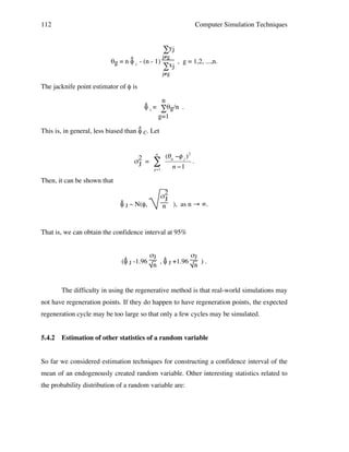 112

Computer Simulation Techniques

∑yj

j≠g
^
θg = n φ C - (n - 1)
, g = 1,2, ...,n.
∑xj
j≠g

The jacknife point estimator of φ is
n
^
φ J = ∑θg/n .
g=1
^
This is, in general, less biased than φ C. Let

σ2 =
J

n

"
g=1

(# g $% j ) 2
n $1

.

Then, it can be shown that
!
^
φ J ~ N(φ,

σ2
J
n ), as n → ∞.

That is, we can obtain the confidence interval at 95%
σJ
σJ
^
^
(φ J -1.96
, φ J +1.96
).
n
n

The difficulty in using the regenerative method is that real-world simulations may
not have regeneration points. If they do happen to have regeneration points, the expected
regeneration cycle may be too large so that only a few cycles may be simulated.
5.4.2

Estimation of other statistics of a random variable

So far we considered estimation techniques for constructing a confidence interval of the
mean of an endogenously created random variable. Other interesting statistics related to
the probability distribution of a random variable are:

 