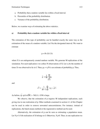Estimation Techniques

113

a. Probability that a random variable lies within a fixed interval.
b. Percentiles of the probability distribution.
c. Variance of the probability distribution.
Below, we examine ways of estimating the above statistics.
a)

Probability that a random variable lies within a fixed interval

The estimation of this type of probability can be handled exactly the same way as the
estimation of the mean of a random variable. Let I be the designated interval. We want to
estimate
p = Pr (X ∈ I)
where X is an endogenously created random variable. We generate M replications of the
simulation. For each replication i we collect N observations of X. Let vi be the number of
times X was observed to lie in I. Then, pi = vi/N is an estimate of probability p. Thus,

_ 1 M
p = M ∑pi
i=1
and
s2 =

1 M
# ( pi " p)2 .
M "1 i=1

_
As before, (p -p)/(s/ M ) ~ N(0,1) if M is large.
!
We observe, that the estimation of p requires M independent replications, each
giving rise to one realization of p. Other methods examined in section 4.1 of this Chapter
can be used in order to remove unwanted autocorrelations. For instance, instead of
replications, the batch means method or the regenerative method can be used.
Alternatively, the estimation of p can be seen as estimating a population mean.
Let Yi=1 if ith realization of X belongs to I. Otherwise, Yi=0. Then, in one replication we

 