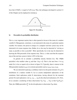 114

Computer Simulation Techniques

have that (1/N)ΣYi is equal to Vi/N or pi. Thus, the techniques developed in section 4.1
of this Chapter can be employed to estimate p.

!

x!
Figure 5.9: Percentile xβ .

b)

Percentile of a probability distribution

This is a very important statistic that is often ignored in favour of the mean of a random
variable X. Management, sometimes, is not interested in the mean of a particular random
variable. For instance, the person in charge of a computer real-time system may not be
interested in its mean response time. Rather, he or she may be interested in "serving as
many as possible as fast as possible". More specifically, he or she may be interested in
knowing the 95th percentile of the response time. That is, a value such that the response
time of the real time system is below it 95% of the time.
In general, let us consider a probability density function f(x). The 100βth
percentile is the smallest value xβ such that f(xβ) < β. That is, the area from -∞ to xβ
under f(x) is less or equal to β as shown in figure 5.9. Typically, there is interest in the
50th percentile (median) x0.50 or in extreme percentiles such as x0.90, x0.95, x0.99.
We are interested in placing a confidence interval on the point estimator of xβ of a
distribution of a random variable X. Let us assume independent replications of the
simulation. Each replication yields N observations, having allowed for the transient
period. For each replication i, let xi1, xi2, ..., xiN be the observed realizations of X. Now,
let us consider a reordering of these observations Yil, Yi2, ..., YiN so that Yij<Yi,j+1.
Then, the 100βth percentile x(i) for the ith replication is observation Yik where
β

 