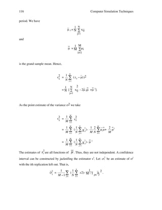 116

Computer Simulation Techniques

period. We have
_
1 N
µ i = N ∑ xij
j=1

and
_
_
1 M
µ = M ∑µ i
i=1

is the grand sample mean. Hence,

s2 =
i

1 N
" (x ij # µ) )2
N j=1

_ _ _
_ _
1 N 2
= N [ ∑ xij - 2µ iµ +µ 2].
j=1

!

As the point estimate of the variance σ2 we take

s2 =
i

1 M 2
"s
M i=1 i

=

1 M 1 N 2
2
1 2 M
( " x ij ) " N
" µi µ + M µ 2
M i=1
M N i=1
j=1

=

_
1 M 1 N 2 _2
" ( N " x ij) - µ
M i=1 ! j=1
!

!

!
2

The estimates of si are all functions of

µ . Thus, they are not independent. A confidence

interval can be constructed by jacknifing the estimator s2. Let " 2 be an estimate of σ2
!
i
with the ith replication left out. That is,

!

_ ! 1
_
1
1 N
( $ x2) - M! 1 µj 2 .
σ2 =
$ N
- j≠i
i
M "1 j#i
i=1
∑

!

 