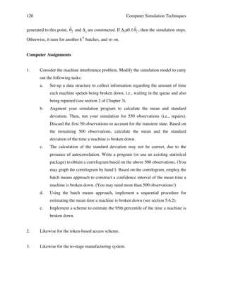 120

Computer Simulation Techniques

ˆ
ˆ
generated to this point, " 2 and Δ2 are constructed. If Δ2≤0.1 " 2 , then the simulation stops.
Otherwise, it runs for another k* batches, and so on.

!
Computer Assignments
1.

!

Consider the machine interference problem. Modify the simulation model to carry
out the following tasks:
a.

Set-up a data structure to collect information regarding the amount of time
each machine spends being broken down, i.e., waiting in the queue and also
being repaired (see section 2 of Chapter 3).

b.

Augment your simulation program to calculate the mean and standard
deviation. Then, run your simulation for 550 observations (i.e., repairs).
Discard the first 50 observations to account for the transient state. Based on
the remaining 500 observations, calculate the mean and the standard
deviation of the time a machine is broken down.

c.

The calculation of the standard deviation may not be correct, due to the
presence of autocorrelation. Write a program (or use an existing statistical
package) to obtain a correlogram based on the above 500 observations. (You
may graph the correlogram by hand!) Based on the correlogram, employ the
batch means approach to construct a confidence interval of the mean time a
machine is broken down. (You may need more than 500 observations!)

d.

Using the batch means approach, implement a sequential procedure for
estimating the mean time a machine is broken down (see section 5.6.2).

e.

Implement a scheme to estimate the 95th percentile of the time a machine is
broken down.

2.

Likewise for the token-based access scheme.

3.

Likewise for the to-stage manufacturing system.

 