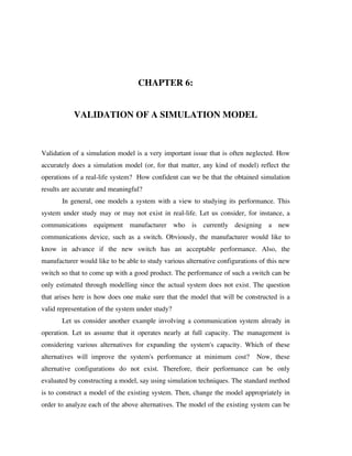 CHAPTER 6:
VALIDATION OF A SIMULATION MODEL

Validation of a simulation model is a very important issue that is often neglected. How
accurately does a simulation model (or, for that matter, any kind of model) reflect the
operations of a real-life system? How confident can we be that the obtained simulation
results are accurate and meaningful?
In general, one models a system with a view to studying its performance. This
system under study may or may not exist in real-life. Let us consider, for instance, a
communications equipment manufacturer who is currently designing a new
communications device, such as a switch. Obviously, the manufacturer would like to
know in advance if the new switch has an acceptable performance. Also, the
manufacturer would like to be able to study various alternative configurations of this new
switch so that to come up with a good product. The performance of such a switch can be
only estimated through modelling since the actual system does not exist. The question
that arises here is how does one make sure that the model that will be constructed is a
valid representation of the system under study?
Let us consider another example involving a communication system already in
operation. Let us assume that it operates nearly at full capacity. The management is
considering various alternatives for expanding the system's capacity. Which of these
alternatives will improve the system's performance at minimum cost?

Now, these

alternative configurations do not exist. Therefore, their performance can be only
evaluated by constructing a model, say using simulation techniques. The standard method
is to construct a model of the existing system. Then, change the model appropriately in
order to analyze each of the above alternatives. The model of the existing system can be

 