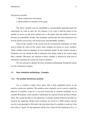 Introduction

5

Endogenous variables
1. Mean waiting time in the queue.
2. Mean number of customers in the queue.
The above variables may be controllable or uncontrollable depending upon the
experiments we want to carry out. For instance, if we wish to find the impact of the
number of servers on the mean waiting time in the queue, then the number of servers
becomes an controllable variable. The remaining variables-the time interval between two
arrivals and the service time, will remain fixed. (uncontrollable variables)
Some of the variables of the system that are of paramount importance are those
used to define the status of the system. Such variables are known as status variables.
These variables form the backbone of any simulation model. At any instance, during a
simulation run, one should be able to determine how things stand in the system using
these variables. Obviously, the selection of these variables is affected by what kind of
information regarding the system one wants to maintain.
We now proceed to identify the basic simulation methodology through the means
of a few simulation examples.
1.3

Basic simulation methodology: Examples

1.3.1

The machine interference problem
Let us consider a single server queue with a finite population known as the

machine interference problem. This problem arose originally out of a need to model the
behavior of machines. Later on, it was used extensively in computer modelling. Let us
consider M machines. Each machine is operational for a period of time and then it breaks
down. We assume that there is one repairman. A machine remains broken down until it is
fixed by the repairman. Broken down machines are served in a FIFO manner, and the
service is non-preemptive. Obviously, the total down time of a machine is made up of the
time it has to "queue" for the repairman and the time it takes for the repairman to fix it. A

 