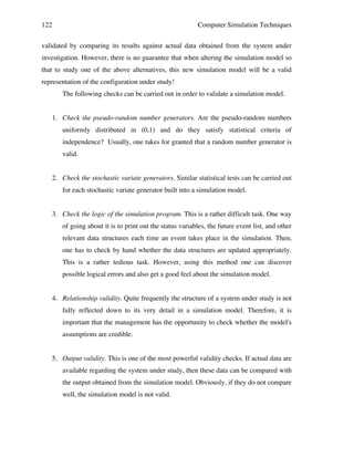122

Computer Simulation Techniques

validated by comparing its results against actual data obtained from the system under
investigation. However, there is no guarantee that when altering the simulation model so
that to study one of the above alternatives, this new simulation model will be a valid
representation of the configuration under study!
The following checks can be carried out in order to validate a simulation model.
1. Check the pseudo-random number generators. Are the pseudo-random numbers
uniformly distributed in (0,1) and do they satisfy statistical criteria of
independence? Usually, one takes for granted that a random number generator is
valid.
2. Check the stochastic variate generators. Similar statistical tests can be carried out
for each stochastic variate generator built into a simulation model.
3. Check the logic of the simulation program. This is a rather difficult task. One way
of going about it is to print out the status variables, the future event list, and other
relevant data structures each time an event takes place in the simulation. Then,
one has to check by hand whether the data structures are updated appropriately.
This is a rather tedious task. However, using this method one can discover
possible logical errors and also get a good feel about the simulation model.
4. Relationship validity. Quite frequently the structure of a system under study is not
fully reflected down to its very detail in a simulation model. Therefore, it is
important that the management has the opportunity to check whether the model's
assumptions are credible.
5. Output validity. This is one of the most powerful validity checks. If actual data are
available regarding the system under study, then these data can be compared with
the output obtained from the simulation model. Obviously, if they do not compare
well, the simulation model is not valid.

 