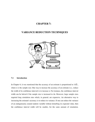 CHAPTER 7:
VARIANCE REDUCTION TECHNIQUES

NC S U

Variance
Reduction

7.1

Introduction

In Chapter 6, it was mentioned that the accuracy of an estimate is proportional to 1/ n ,
where n is the sample size. One way to increase the accuracy of an estimate (i.e., reduce
the width of its confidence interval) is to increase n. For instance, the confidence interval
width can be halved if the sample size is increased to 4n. However, large sample sizes
required long simulation runs which, in general, are expensive. An alternative way to
increasing the estimate's accuracy is to reduce its variance. If one can reduce the variance
of an endogenously created random variable without disturbing its expected value, then
the confidence interval width will be smaller, for the same amount of simulation.

 